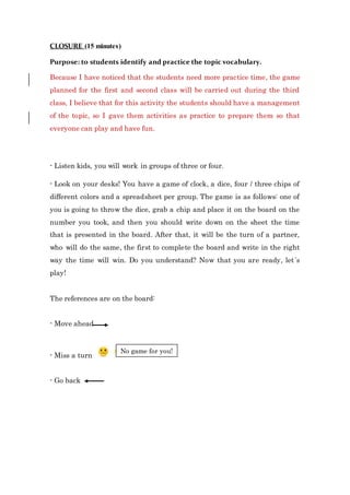 CLOSURE (15 minutes)
Purpose: to students identify and practice the topic vocabulary.
Because I have noticed that the students need more practice time, the game
planned for the first and second class will be carried out during the third
class, I believe that for this activity the students should have a management
of the topic, so I gave them activities as practice to prepare them so that
everyone can play and have fun.
- Listen kids, you will work in groups of three or four.
- Look on your desks! You have a game of clock, a dice, four / three chips of
different colors and a spreadsheet per group. The game is as follows: one of
you is going to throw the dice, grab a chip and place it on the board on the
number you took, and then you should write down on the sheet the time
that is presented in the board. After that, it will be the turn of a partner,
who will do the same, the first to complete the board and write in the right
way the time will win. Do you understand? Now that you are ready, let´s
play!
The references are on the board:
- Move ahead
- Miss a turn
- Go back
No game for you!
 