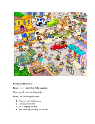CLOSURE (20 minutes)
Purpose: to secure the knowledge acquired.
Now, you will make the last activity.
Correct the following sentences:
1- Peter am wait for his mum.
2- I am eat a sandwich.
3- We is helping our dad.
4- Sam and Lucy are study for the test.
 