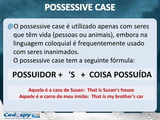 @O possessive case é utilizado apenas com seres
 que têm vida (pessoas ou animais), embora na
 linguagem coloquial é frequentemente usado
 com seres inanimados.
 O possessive case tem a seguinte fórmula:

 POSSUIDOR + 'S + COISA POSSUÍDA
      Aquela é a casa de Susan: That is Susan's house
   Aquele é o carro do meu irmão: That is my brother's car
 