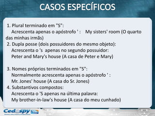 1. Plural terminado em "S":
   Acrescenta apenas o apóstrofo ' : My sisters' room (O quarto
das minhas irmãs)
2. Dupla posse (dois possuidores do mesmo objeto):
   Acrescenta o 's apenas no segundo possuidor:
   Peter and Mary's house (A casa de Peter e Mary)

3. Nomes próprios terminados em "S":
   Normalmente acrescenta apenas o apóstrofo ' :
   Mr. Jones' house (A casa do Sr. Jones)
4. Substantivos compostos:
   Acrescenta o 'S apenas na última palavra:
   My brother-in-law's house (A casa do meu cunhado)
 
