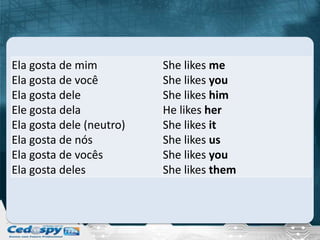 Ela gosta de mim          She likes me
Ela gosta de você         She likes you
Ela gosta dele            She likes him
Ele gosta dela            He likes her
Ela gosta dele (neutro)   She likes it
Ela gosta de nós          She likes us
Ela gosta de vocês        She likes you
Ela gosta deles           She likes them
 