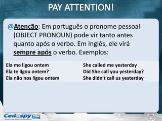 @Atenção: Em português o pronome pessoal
 (OBJECT PRONOUN) pode vir tanto antes
 quanto após o verbo. Em Inglês, ele virá
 sempre após o verbo. Exemplos:
Ela me ligou ontem        She called me yesterday
Ela te ligou ontem?       Did She call you yesterday?
Ela não nos ligou ontem   She didn't call us yesterday
 
