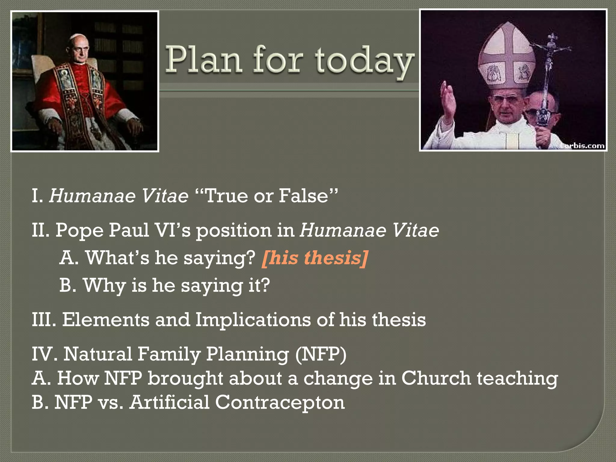 I.  Humanae Vitae  “True or False” II. Pope Paul VI ’s position in  Humanae Vitae A. What ’s he saying?  [his thesis] B. Why is he saying it? III. Elements and Implications of his thesis IV. Natural Family Planning (NFP) A. How NFP brought about a change in Church teaching B. NFP vs. Artificial Contracepton 
