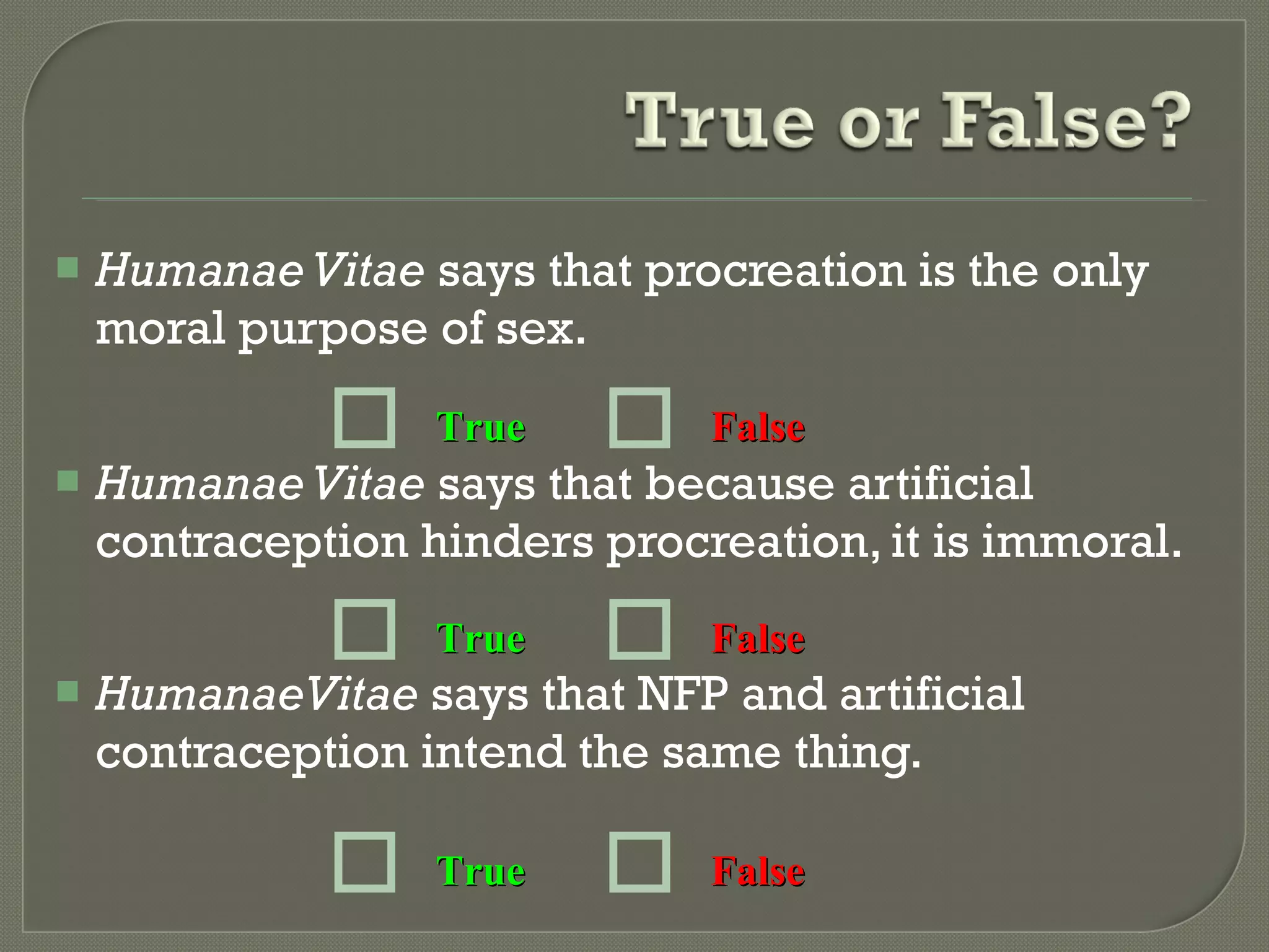 Humanae Vitae  says that procreation is the only moral purpose of sex. Humanae Vitae  says that because artificial contraception hinders procreation, it is immoral. HumanaeVitae  says that NFP and artificial contraception intend the same thing. True False True False True False 