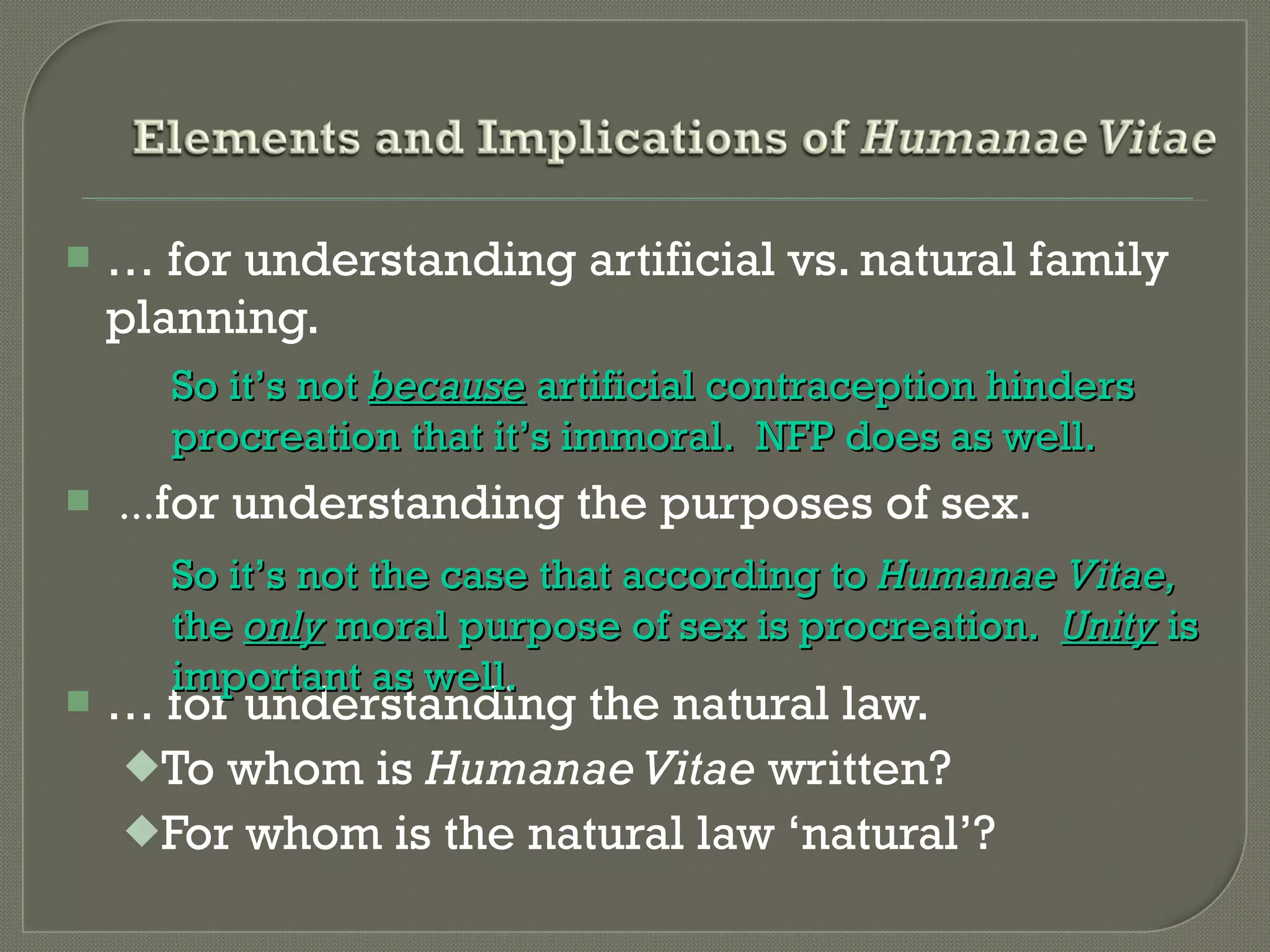 …  for understanding artificial vs. natural family planning. ... for understanding the purposes of sex. …  for understanding the natural law. To whom is  Humanae Vitae  written? For whom is the natural law  ‘natural’? So it ’s not   because  artificial contraception hinders procreation that it’s immoral.  NFP does as well. So it ’s not   the case that according to  Humanae Vitae,  the  only  moral purpose of sex is procreation.  Unity  is important as well. 