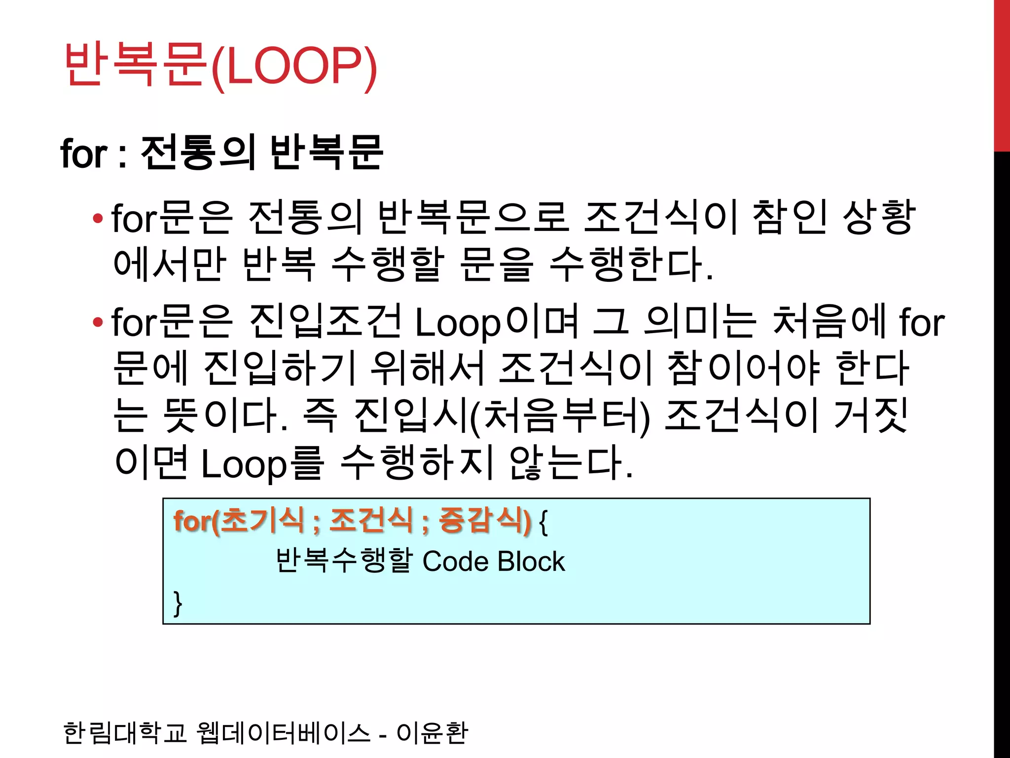 반복문(LOOP)
for : 전통의 반복문
 • for문은 전통의 반복문으로 조건식이 참인 상황
   에서만 반복 수행할 문을 수행한다.
 • for문은 진입조건 Loop이며 그 의미는 처음에 for
   문에 진입하기 위해서 조건식이 참이어야 한다
   는 뜻이다. 즉 진입시(처음부터) 조건식이 거짓
   이면 Loop를 수행하지 않는다.
     for(초기식 ; 조건식 ; 증감식) {
           반복수행할 Code Block
     }



한림대학교 웹데이터베이스 - 이윤환
 