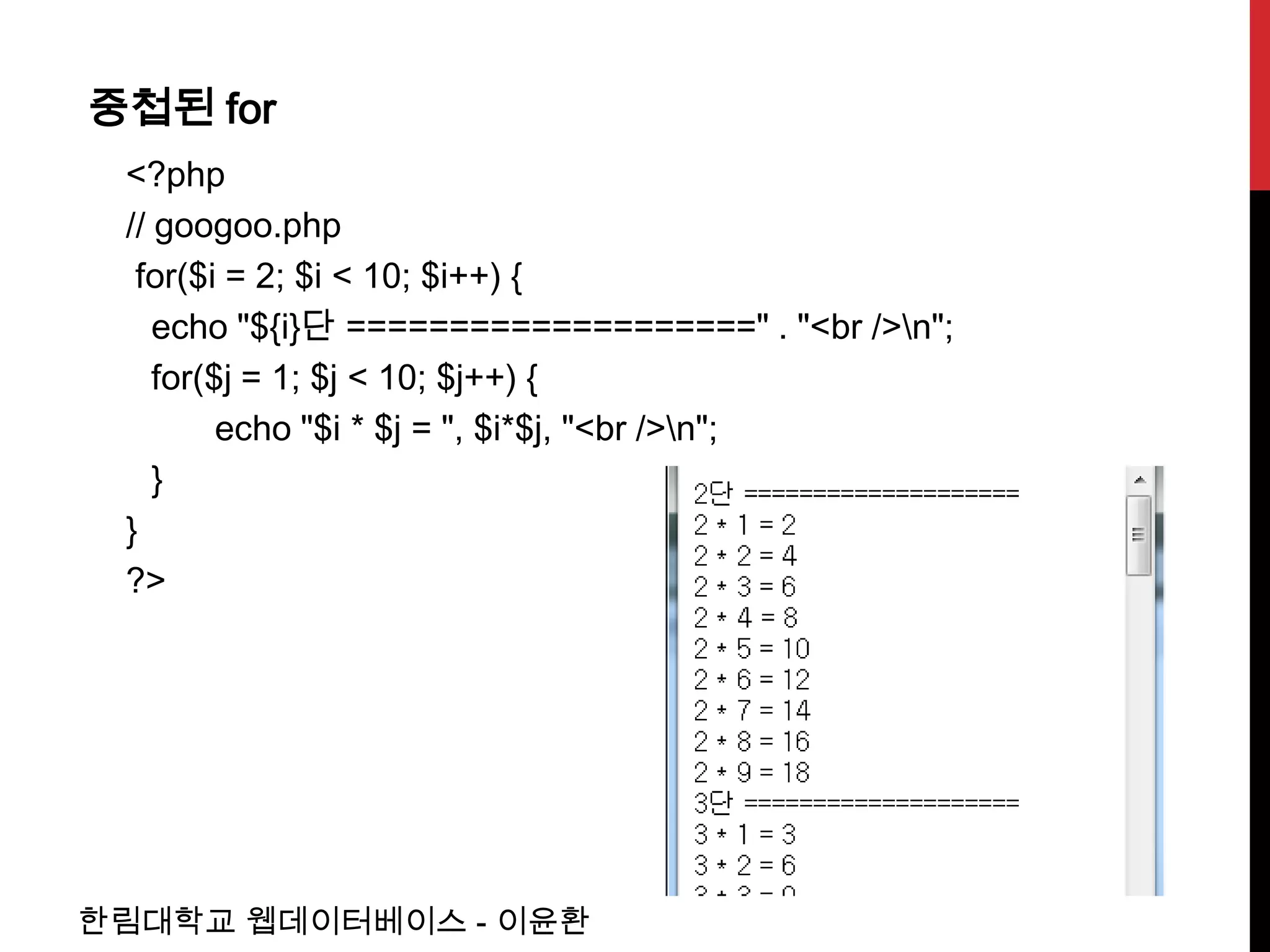 중첩된 for
 <?php
 // googoo.php
  for($i = 2; $i < 10; $i++) {
    echo "${i}단 ====================" . "<br />n";
    for($j = 1; $j < 10; $j++) {
         echo "$i * $j = ", $i*$j, "<br />n";
    }
 }
 ?>




한림대학교 웹데이터베이스 - 이윤환
 