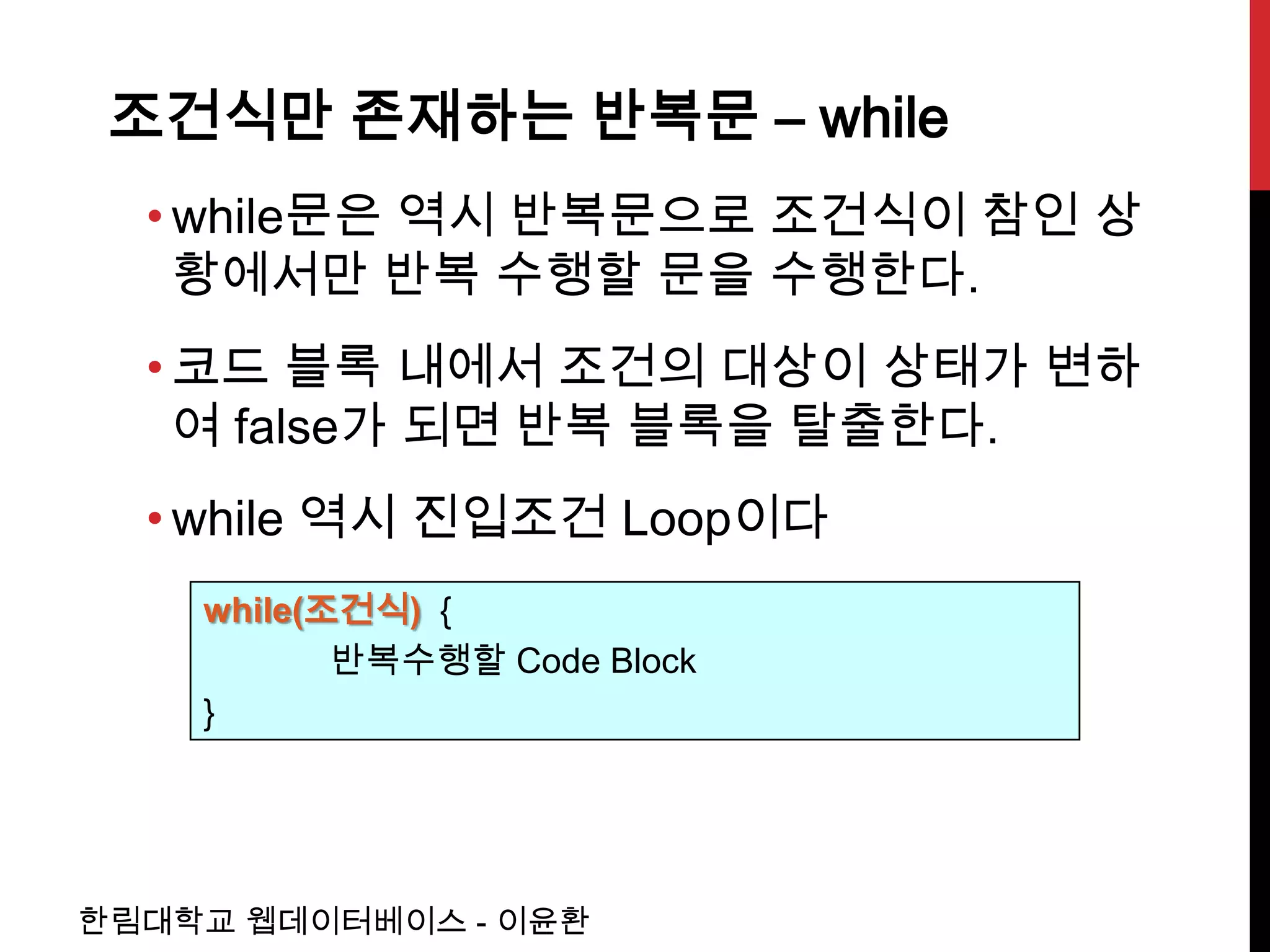 조건식만 존재하는 반복문 – while
  • while문은 역시 반복문으로 조건식이 참인 상
    황에서만 반복 수행할 문을 수행한다.
  • 코드 블록 내에서 조건의 대상이 상태가 변하
    여 false가 되면 반복 블록을 탈출한다.
  • while 역시 진입조건 Loop이다
    while(조건식) {
           반복수행할 Code Block
    }




한림대학교 웹데이터베이스 - 이윤환
 