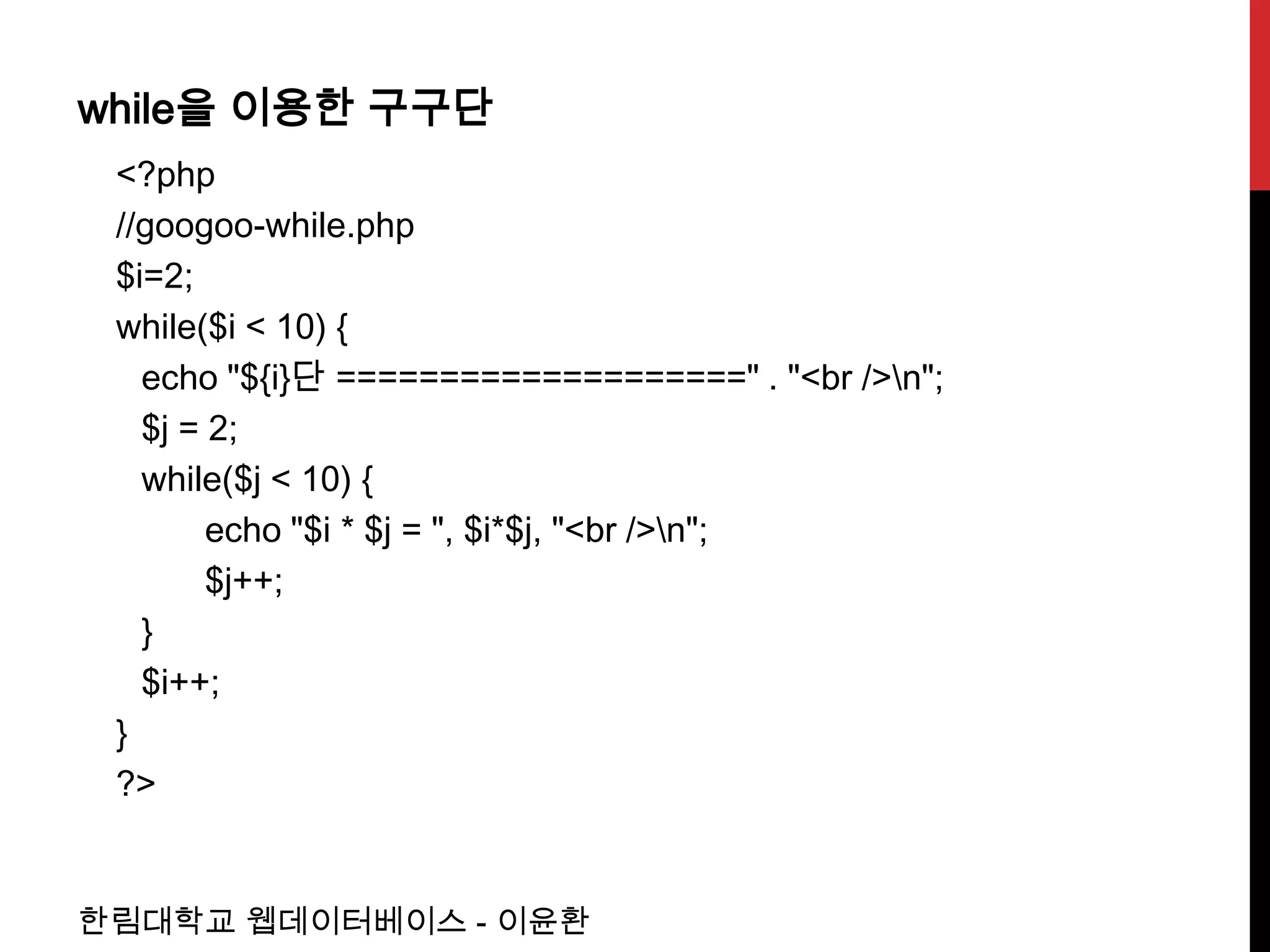 while을 이용한 구구단
 <?php
 //googoo-while.php
 $i=2;
 while($i < 10) {
   echo "${i}단 ====================" . "<br />n";
   $j = 2;
   while($j < 10) {
        echo "$i * $j = ", $i*$j, "<br />n";
        $j++;
   }
   $i++;
 }
 ?>


한림대학교 웹데이터베이스 - 이윤환
 