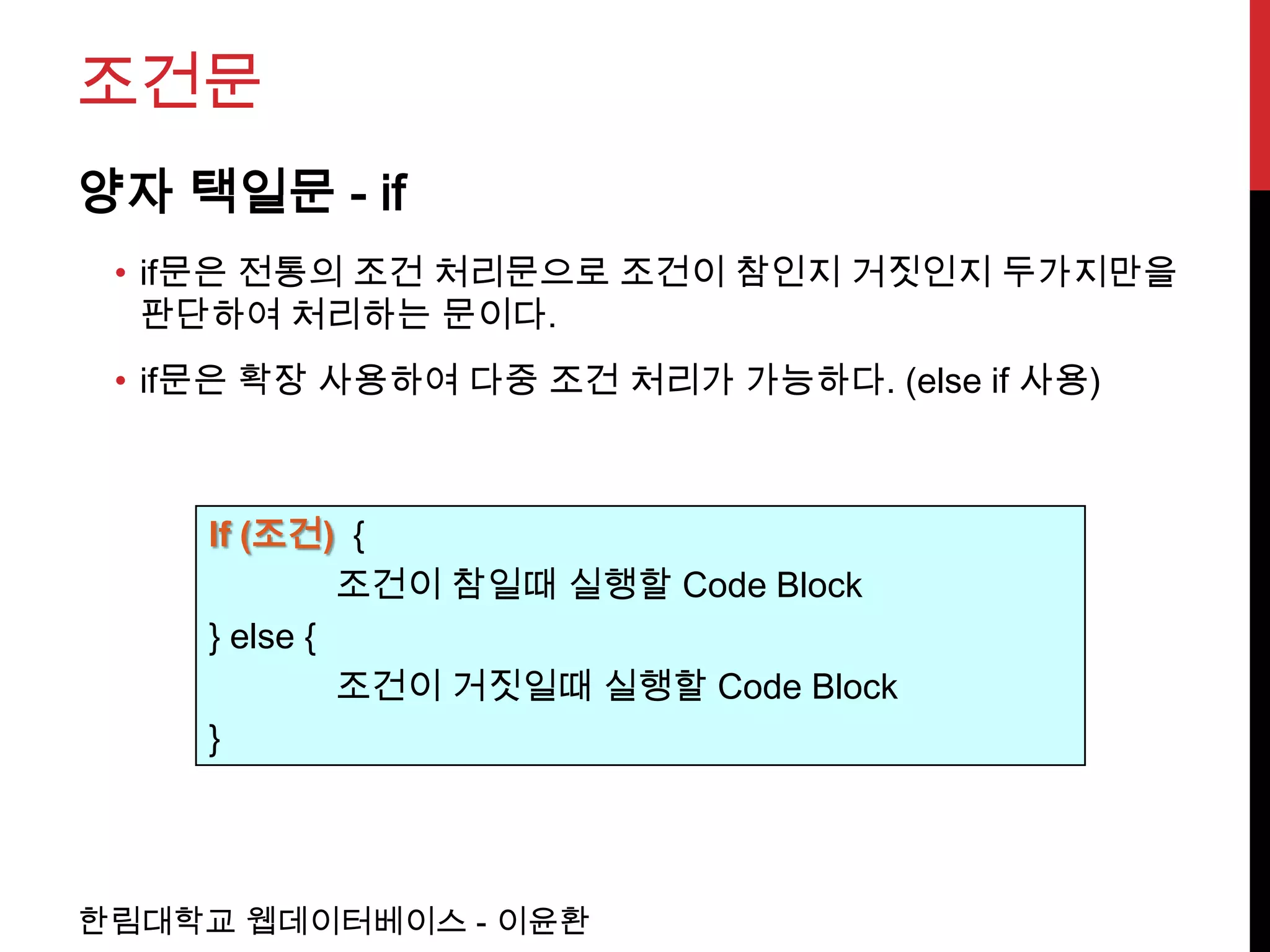 조건문
양자 택일문 - if
 • if문은 전통의 조건 처리문으로 조건이 참인지 거짓인지 두가지만을
   판단하여 처리하는 문이다.
 • if문은 확장 사용하여 다중 조건 처리가 가능하다. (else if 사용)



     If (조건) {
              조건이 참일때 실행할 Code Block
     } else {
              조건이 거짓일때 실행할 Code Block
     }




한림대학교 웹데이터베이스 - 이윤환
 