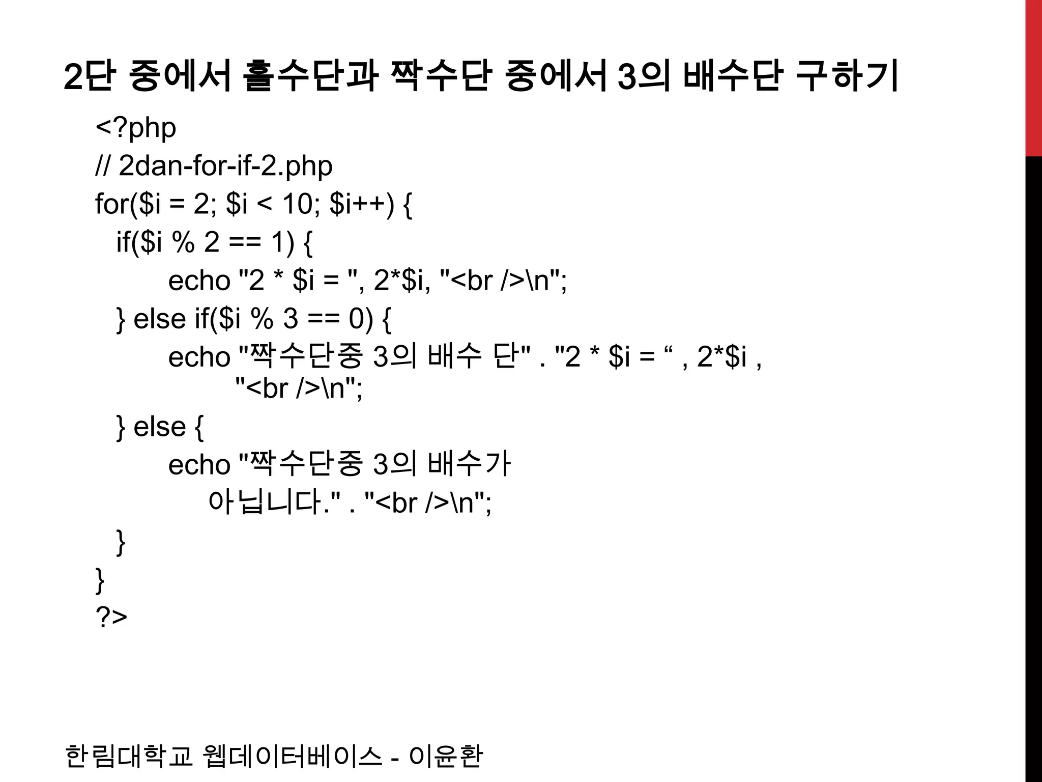 2단 중에서 홀수단과 짝수단 중에서 3의 배수단 구하기
 <?php
 // 2dan-for-if-2.php
 for($i = 2; $i < 10; $i++) {
    if($i % 2 == 1) {
          echo "2 * $i = ", 2*$i, "<br />n";
    } else if($i % 3 == 0) {
          echo "짝수단중 3의 배수 단" . "2 * $i = “ , 2*$i ,
               "<br />n";
    } else {
          echo "짝수단중 3의 배수가
             아닙니다." . "<br />n";
    }
 }
 ?>



한림대학교 웹데이터베이스 - 이윤환
 