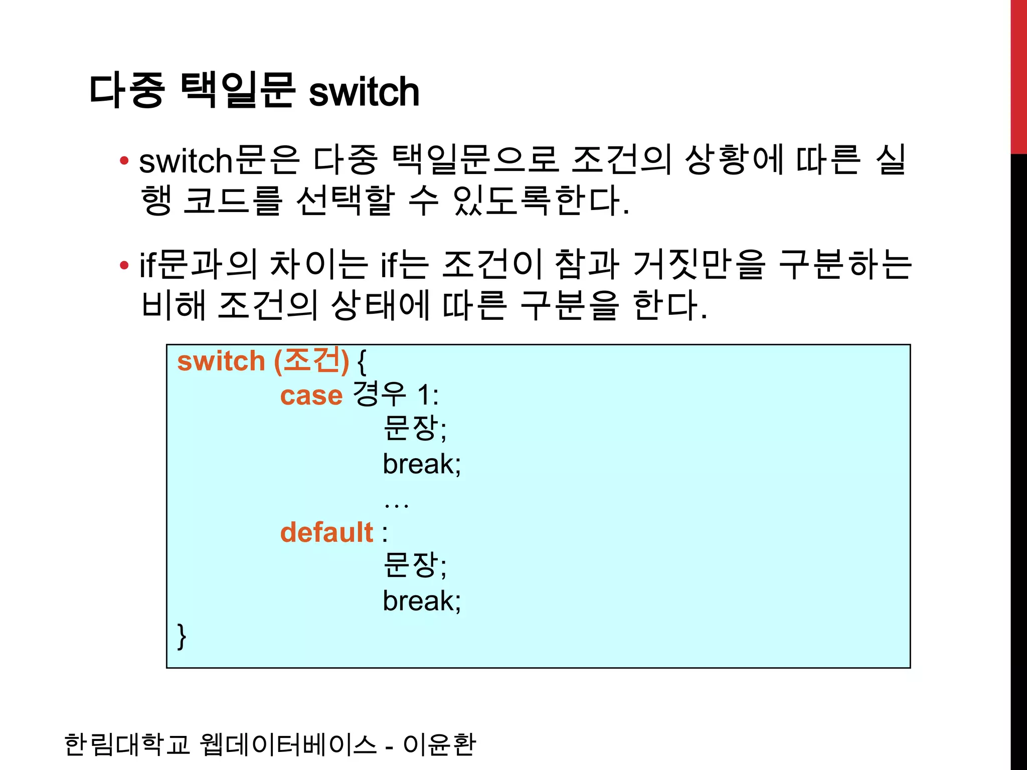 다중 택일문 switch
  • switch문은 다중 택일문으로 조건의 상황에 따른 실
    행 코드를 선택할 수 있도록한다.
  • if문과의 차이는 if는 조건이 참과 거짓만을 구분하는
    비해 조건의 상태에 따른 구분을 한다.
     switch (조건) {
             case 경우 1:
                     문장;
                     break;
                     …
             default :
                     문장;
                     break;
     }


한림대학교 웹데이터베이스 - 이윤환
 