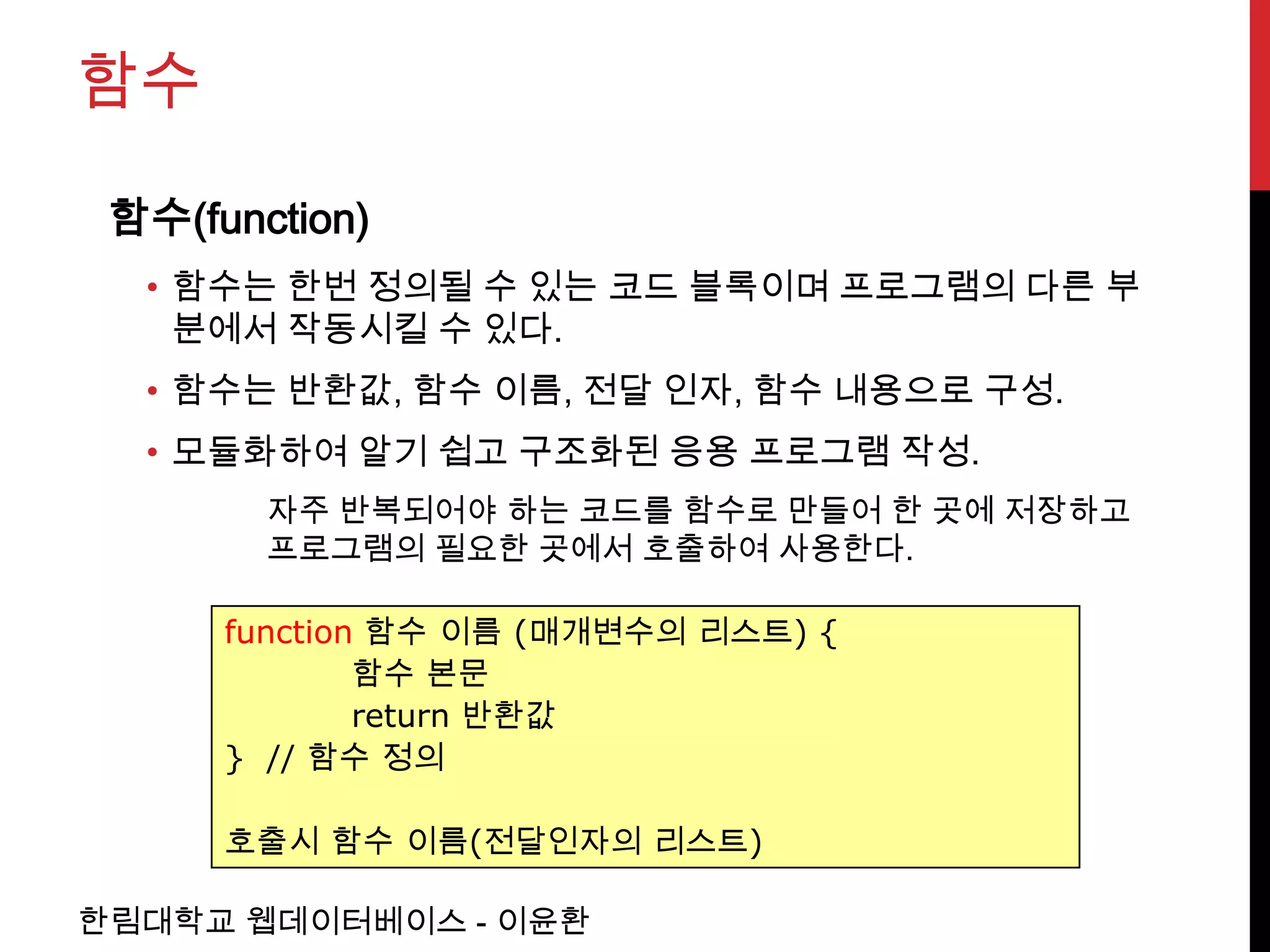 함수

 함수(function)
  • 함수는 한번 정의될 수 있는 코드 블록이며 프로그램의 다른 부
    분에서 작동시킬 수 있다.
  • 함수는 반환값, 함수 이름, 전달 인자, 함수 내용으로 구성.
  • 모듈화하여 알기 쉽고 구조화된 응용 프로그램 작성.
        자주 반복되어야 하는 코드를 함수로 만들어 한 곳에 저장하고
        프로그램의 필요한 곳에서 호출하여 사용한다.

      function 함수 이름 (매개변수의 리스트) {
              함수 본문
              return 반환값
      } // 함수 정의

      호출시 함수 이름(전달인자의 리스트)

한림대학교 웹데이터베이스 - 이윤환
 