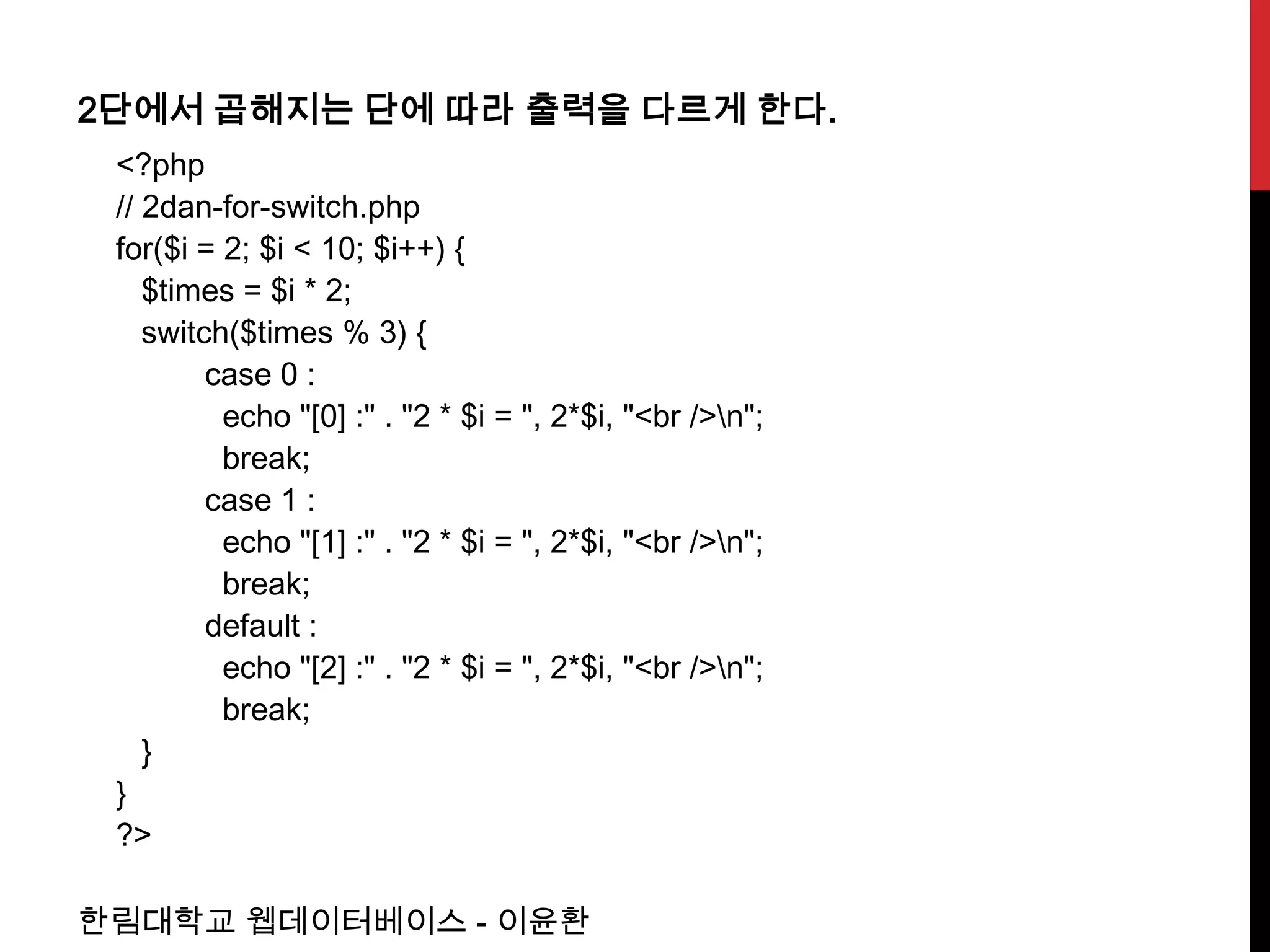 2단에서 곱해지는 단에 따라 출력을 다르게 한다.
 <?php
 // 2dan-for-switch.php
 for($i = 2; $i < 10; $i++) {
    $times = $i * 2;
    switch($times % 3) {
         case 0 :
          echo "[0] :" . "2 * $i = ", 2*$i, "<br />n";
          break;
         case 1 :
          echo "[1] :" . "2 * $i = ", 2*$i, "<br />n";
          break;
         default :
          echo "[2] :" . "2 * $i = ", 2*$i, "<br />n";
          break;
    }
 }
 ?>

한림대학교 웹데이터베이스 - 이윤환
 