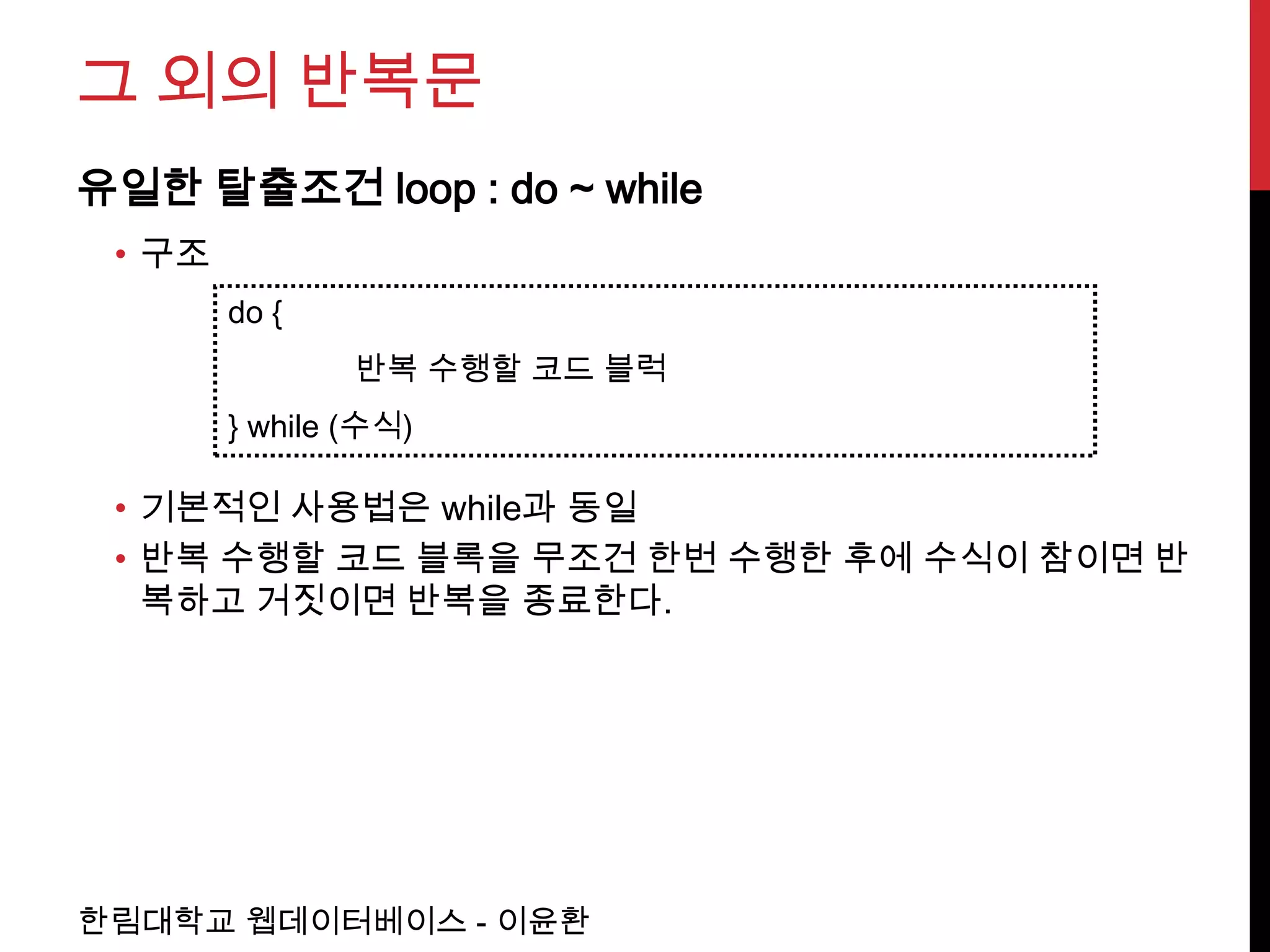 그 외의 반복문
유일한 탈출조건 loop : do ~ while
 • 구조
        do {
                반복 수행할 코드 블럭
        } while (수식)

 • 기본적인 사용법은 while과 동일
 • 반복 수행할 코드 블록을 무조건 한번 수행한 후에 수식이 참이면 반
   복하고 거짓이면 반복을 종료한다.




한림대학교 웹데이터베이스 - 이윤환
 
