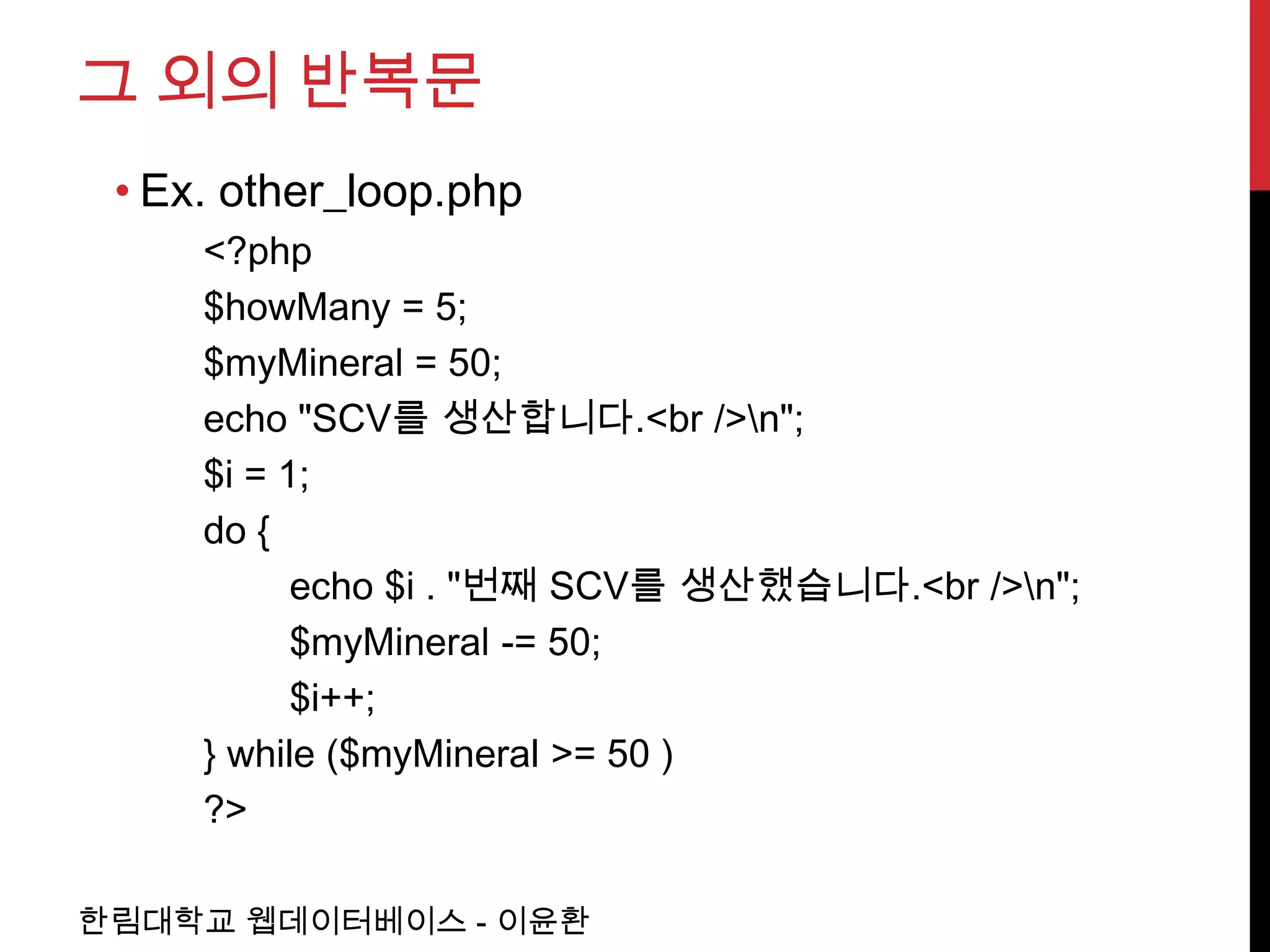 그 외의 반복문
 • Ex. other_loop.php
     <?php
     $howMany = 5;
     $myMineral = 50;
     echo "SCV를 생산합니다.<br />n";
     $i = 1;
     do {
           echo $i . "번째 SCV를 생산했습니다.<br />n";
           $myMineral -= 50;
           $i++;
     } while ($myMineral >= 50 )
     ?>

한림대학교 웹데이터베이스 - 이윤환
 