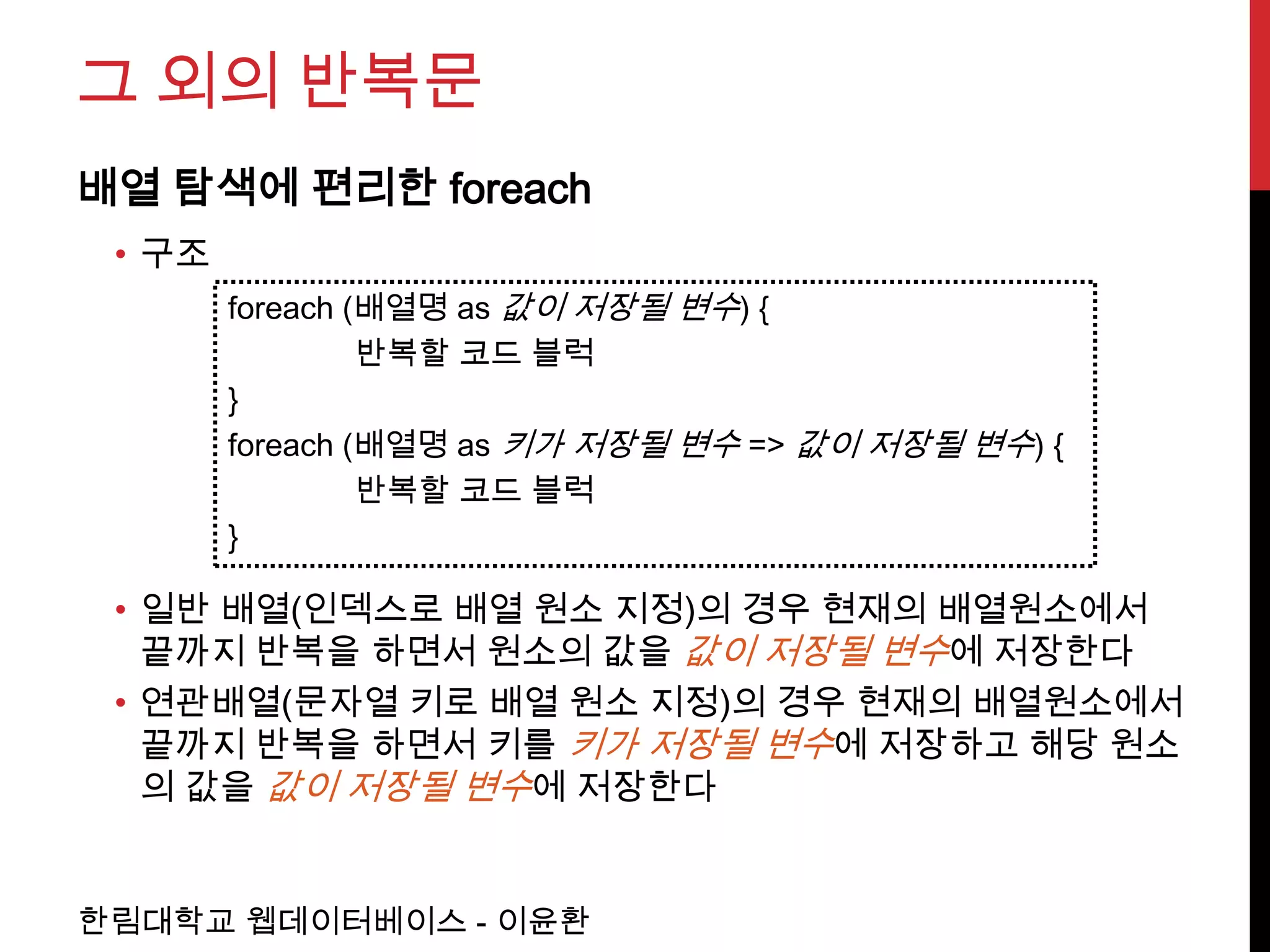그 외의 반복문
배열 탐색에 편리한 foreach
 • 구조
        foreach (배열명 as 값이 저장될 변수) {
                 반복할 코드 블럭
        }
        foreach (배열명 as 키가 저장될 변수 => 값이 저장될 변수) {
                 반복할 코드 블럭
        }

 • 일반 배열(인덱스로 배열 원소 지정)의 경우 현재의 배열원소에서
   끝까지 반복을 하면서 원소의 값을 값이 저장될 변수에 저장한다
 • 연관배열(문자열 키로 배열 원소 지정)의 경우 현재의 배열원소에서
   끝까지 반복을 하면서 키를 키가 저장될 변수에 저장하고 해당 원소
   의 값을 값이 저장될 변수에 저장한다


한림대학교 웹데이터베이스 - 이윤환
 
