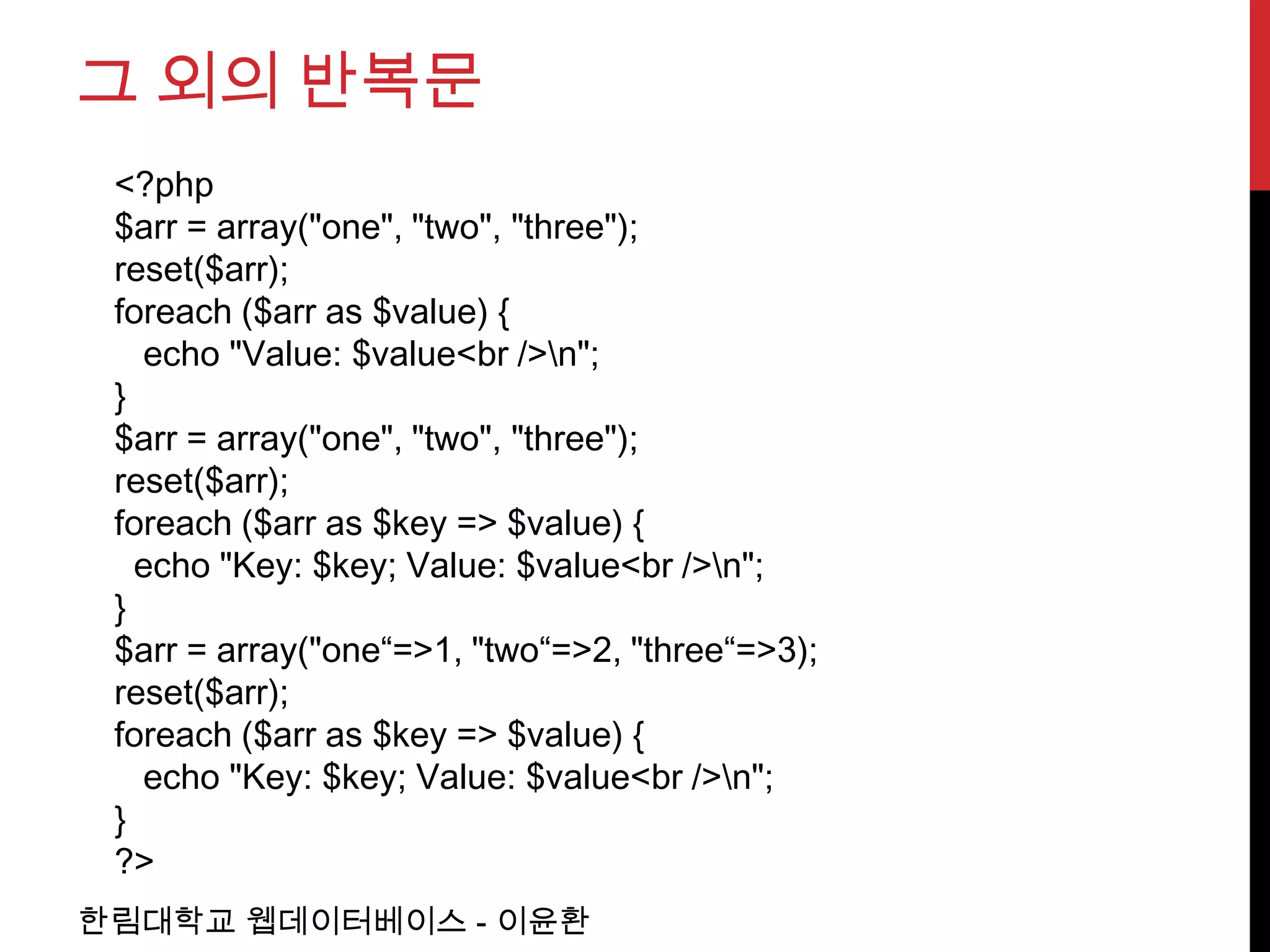 그 외의 반복문
 <?php
 $arr = array("one", "two", "three");
 reset($arr);
 foreach ($arr as $value) {
   echo "Value: $value<br />n";
 }
 $arr = array("one", "two", "three");
 reset($arr);
 foreach ($arr as $key => $value) {
   echo "Key: $key; Value: $value<br />n";
 }
 $arr = array("one“=>1, "two“=>2, "three“=>3);
 reset($arr);
 foreach ($arr as $key => $value) {
   echo "Key: $key; Value: $value<br />n";
 }
 ?>
한림대학교 웹데이터베이스 - 이윤환
 