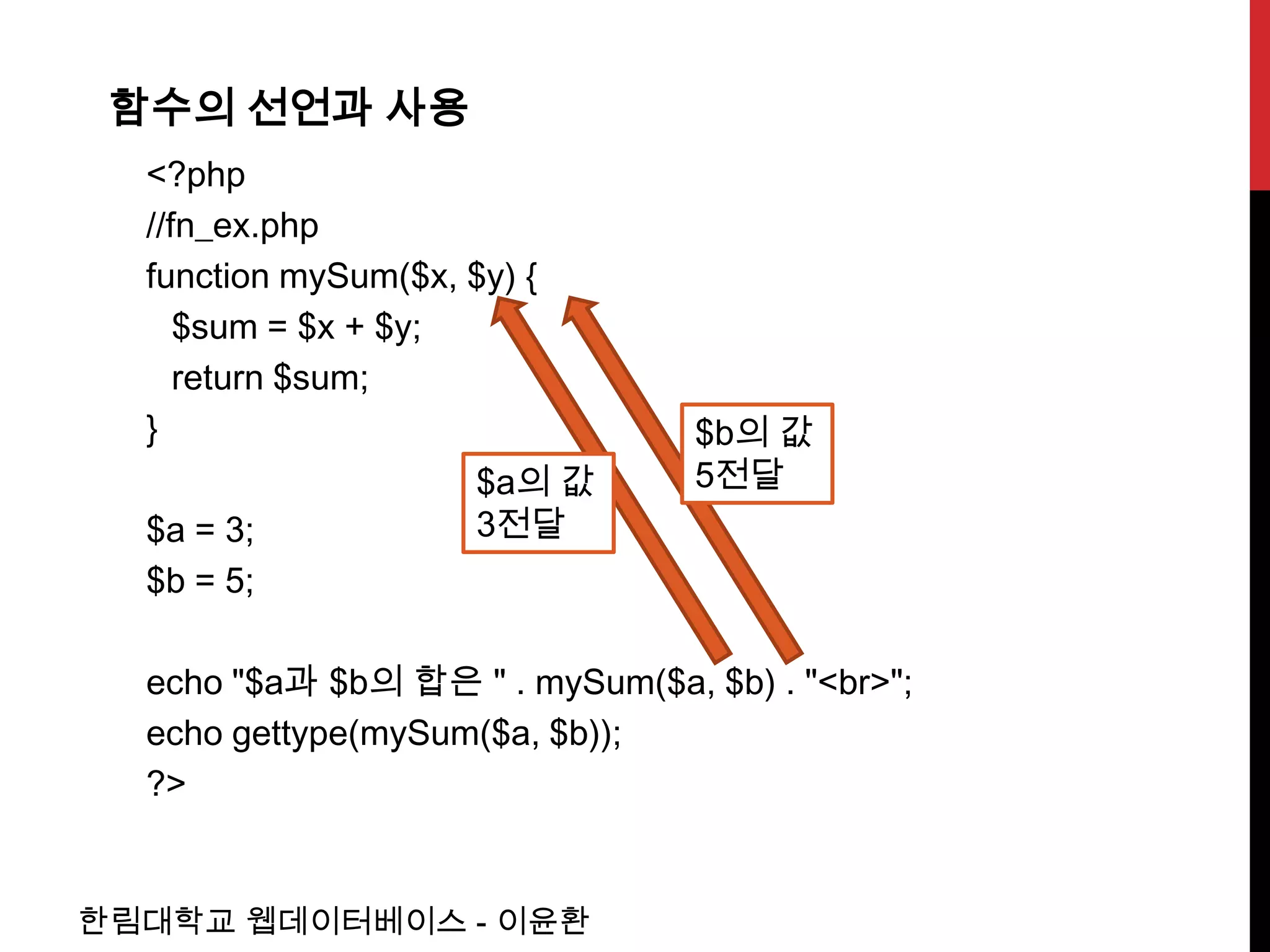 함수의 선언과 사용
  <?php
  //fn_ex.php
  function mySum($x, $y) {
     $sum = $x + $y;
     return $sum;
  }                              $b의 값
                      $a의 값      5전달
  $a = 3;             3전달
  $b = 5;

  echo "$a과 $b의 합은 " . mySum($a, $b) . "<br>";
  echo gettype(mySum($a, $b));
  ?>


한림대학교 웹데이터베이스 - 이윤환
 