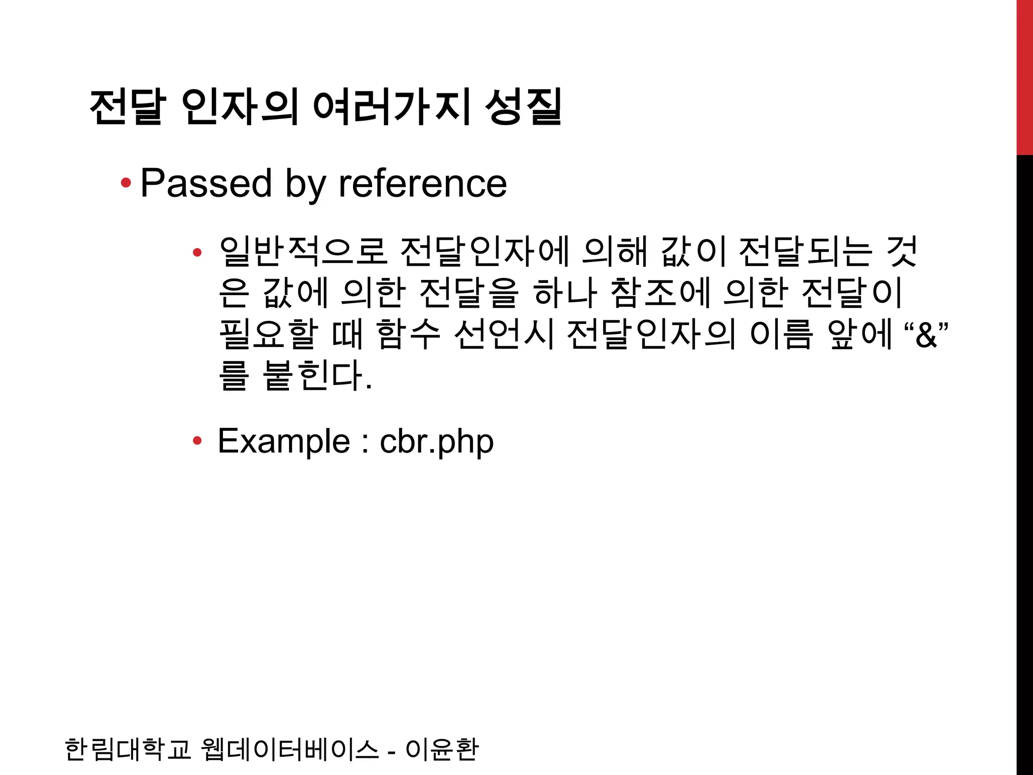 전달 인자의 여러가지 성질
  • Passed by reference
     • 일반적으로 전달인자에 의해 값이 전달되는 것
       은 값에 의한 전달을 하나 참조에 의한 전달이
       필요할 때 함수 선언시 전달인자의 이름 앞에 “&”
       를 붙힌다.
     • Example : cbr.php




한림대학교 웹데이터베이스 - 이윤환
 