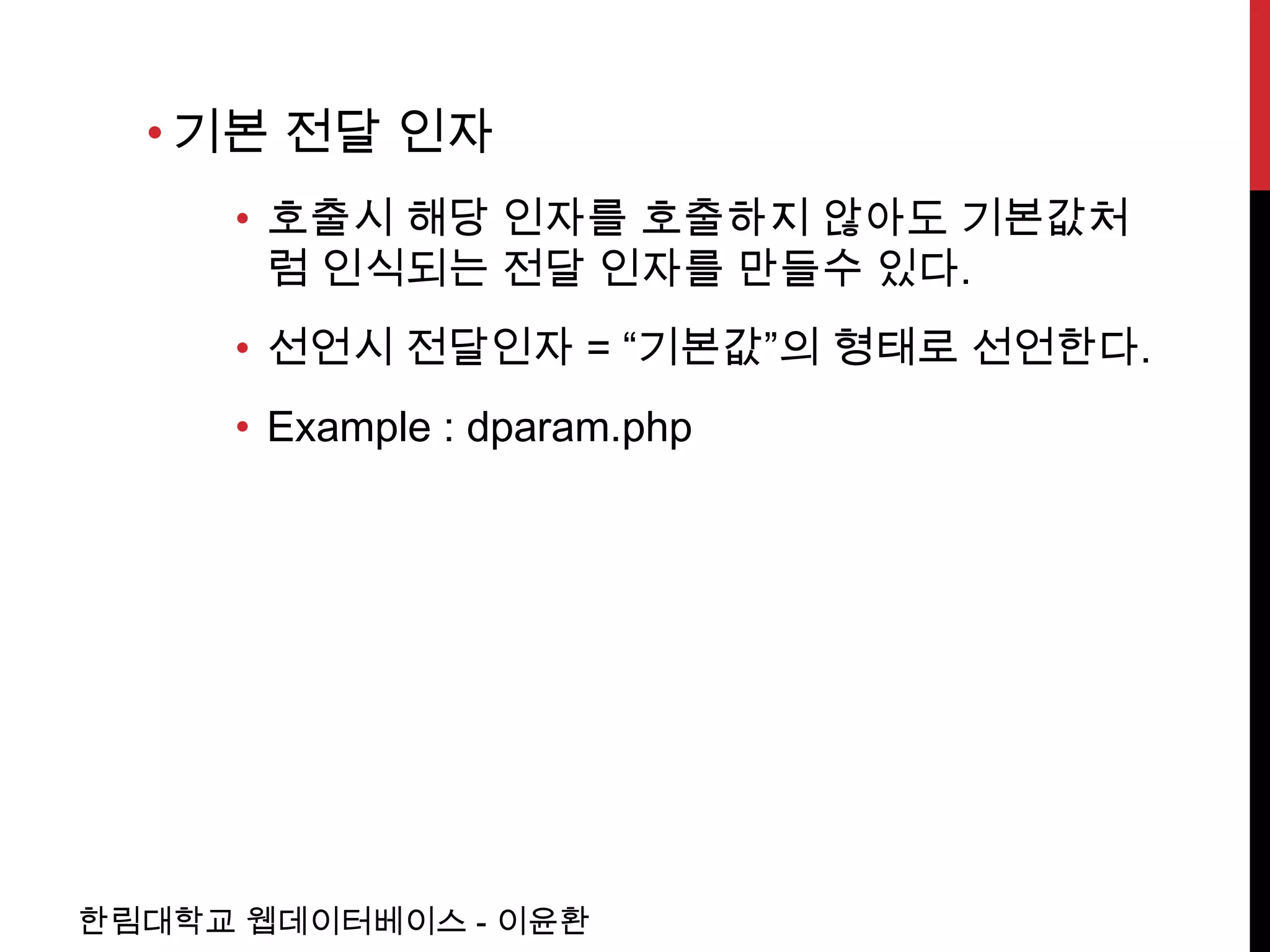 • 기본 전달 인자
     • 호출시 해당 인자를 호출하지 않아도 기본값처
       럼 인식되는 전달 인자를 만들수 있다.
     • 선언시 전달인자 = “기본값”의 형태로 선언한다.
     • Example : dparam.php




한림대학교 웹데이터베이스 - 이윤환
 