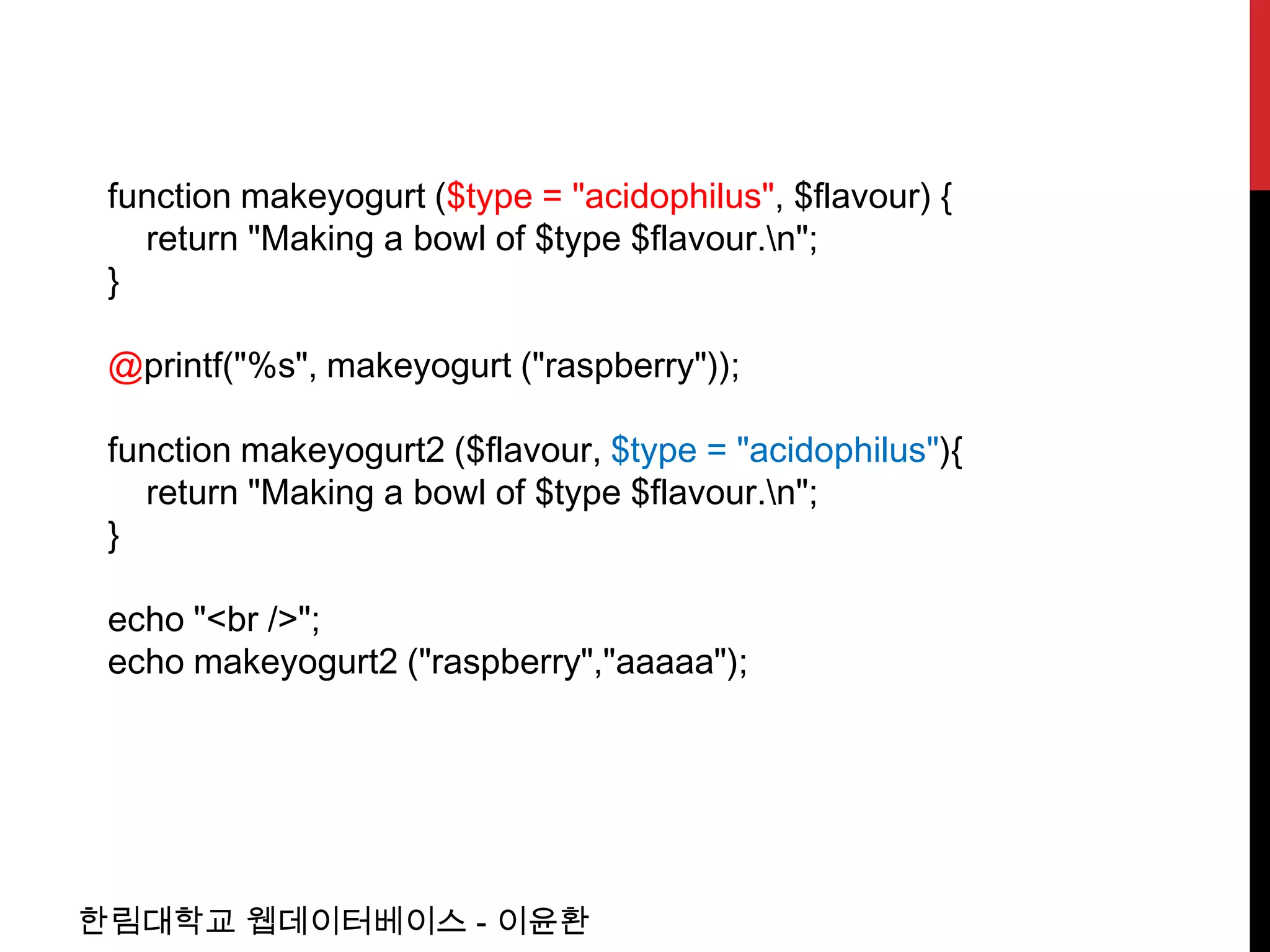 function makeyogurt ($type = "acidophilus", $flavour) {
   return "Making a bowl of $type $flavour.n";
 }

 @printf("%s", makeyogurt ("raspberry"));

 function makeyogurt2 ($flavour, $type = "acidophilus"){
   return "Making a bowl of $type $flavour.n";
 }

 echo "<br />";
 echo makeyogurt2 ("raspberry","aaaaa");




한림대학교 웹데이터베이스 - 이윤환
 