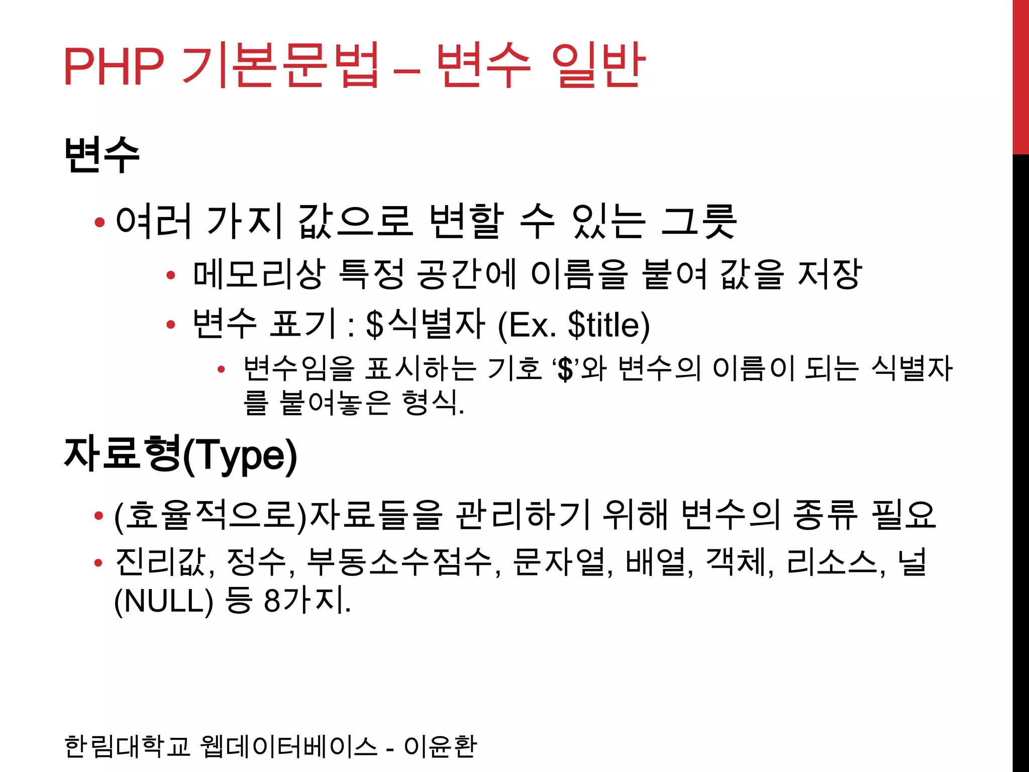 PHP 기본문법 – 변수 일반
변수
 • 여러 가지 값으로 변할 수 있는 그릇
     • 메모리상 특정 공간에 이름을 붙여 값을 저장
     • 변수 표기 : $식별자 (Ex. $title)
       • 변수임을 표시하는 기호 ‘$’와 변수의 이름이 되는 식별자
         를 붙여놓은 형식.
자료형(Type)
 • (효율적으로)자료들을 관리하기 위해 변수의 종류 필요
 • 진리값, 정수, 부동소수점수, 문자열, 배열, 객체, 리소스, 널
   (NULL) 등 8가지.



한림대학교 웹데이터베이스 - 이윤환
 