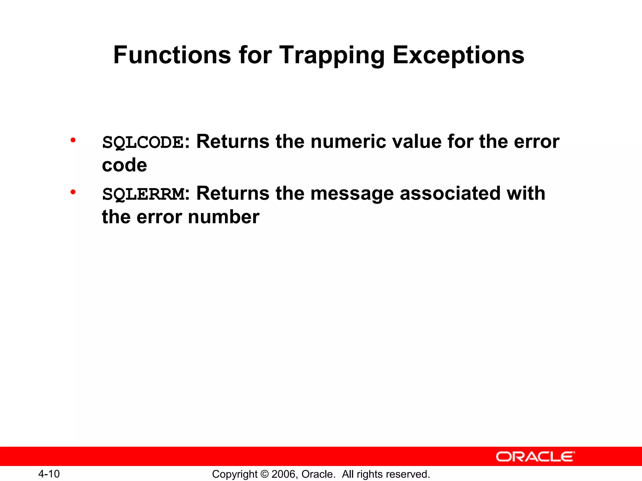 4-10 Copyright © 2006, Oracle. All rights reserved.
Functions for Trapping Exceptions
• SQLCODE: Returns the numeric value for the error
code
• SQLERRM: Returns the message associated with
the error number
 