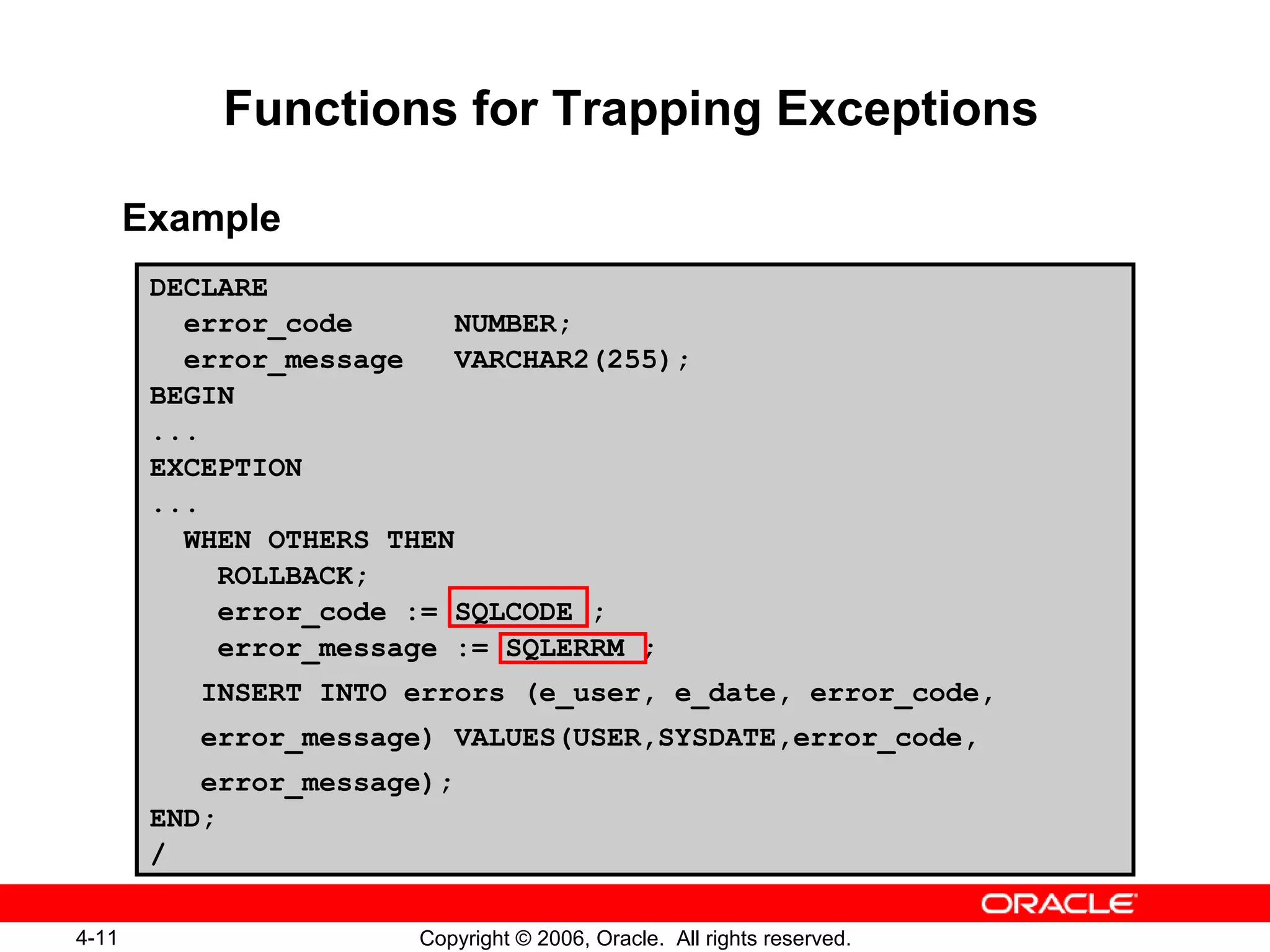 4-11 Copyright © 2006, Oracle. All rights reserved.
Functions for Trapping Exceptions
Example
DECLARE
error_code NUMBER;
error_message VARCHAR2(255);
BEGIN
...
EXCEPTION
...
WHEN OTHERS THEN
ROLLBACK;
error_code := SQLCODE ;
error_message := SQLERRM ;
INSERT INTO errors (e_user, e_date, error_code,
error_message) VALUES(USER,SYSDATE,error_code,
error_message);
END;
/
 