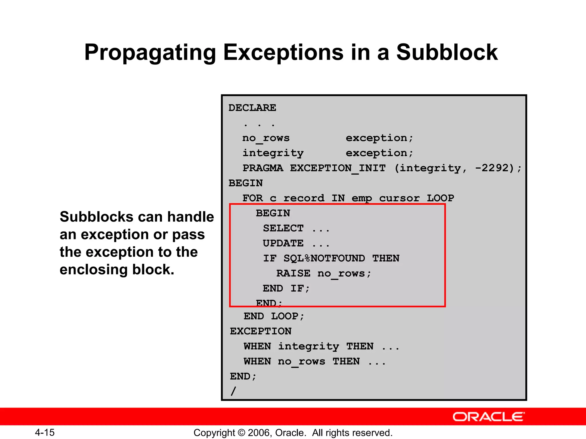 4-15 Copyright © 2006, Oracle. All rights reserved.
Propagating Exceptions in a Subblock
DECLARE
. . .
no_rows exception;
integrity exception;
PRAGMA EXCEPTION_INIT (integrity, -2292);
BEGIN
FOR c_record IN emp_cursor LOOP
BEGIN
SELECT ...
UPDATE ...
IF SQL%NOTFOUND THEN
RAISE no_rows;
END IF;
END;
END LOOP;
EXCEPTION
WHEN integrity THEN ...
WHEN no_rows THEN ...
END;
/
Subblocks can handle
an exception or pass
the exception to the
enclosing block.
 