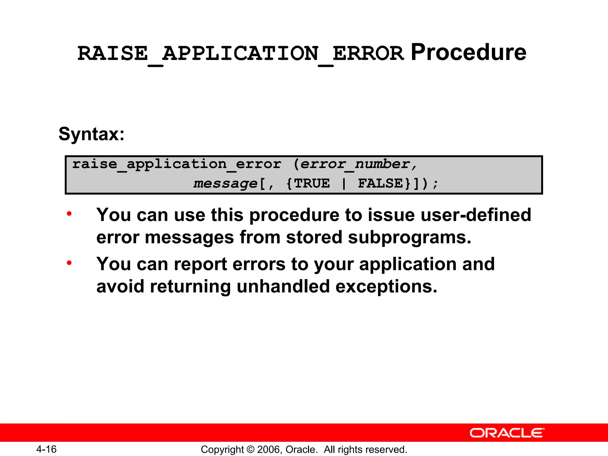 4-16 Copyright © 2006, Oracle. All rights reserved.
RAISE_APPLICATION_ERROR Procedure
Syntax:
• You can use this procedure to issue user-defined
error messages from stored subprograms.
• You can report errors to your application and
avoid returning unhandled exceptions.
raise_application_error (error_number,
message[, {TRUE | FALSE}]);
 