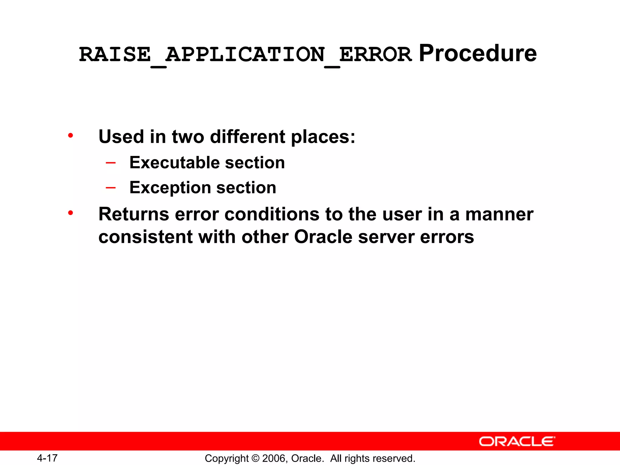 4-17 Copyright © 2006, Oracle. All rights reserved.
RAISE_APPLICATION_ERROR Procedure
• Used in two different places:
– Executable section
– Exception section
• Returns error conditions to the user in a manner
consistent with other Oracle server errors
 