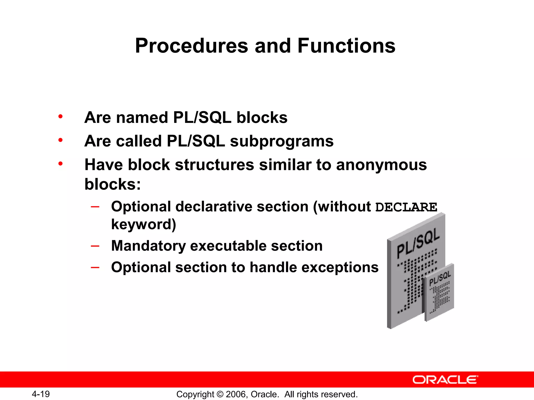 4-19 Copyright © 2006, Oracle. All rights reserved.
Procedures and Functions
• Are named PL/SQL blocks
• Are called PL/SQL subprograms
• Have block structures similar to anonymous
blocks:
– Optional declarative section (without DECLARE
keyword)
– Mandatory executable section
– Optional section to handle exceptions
 