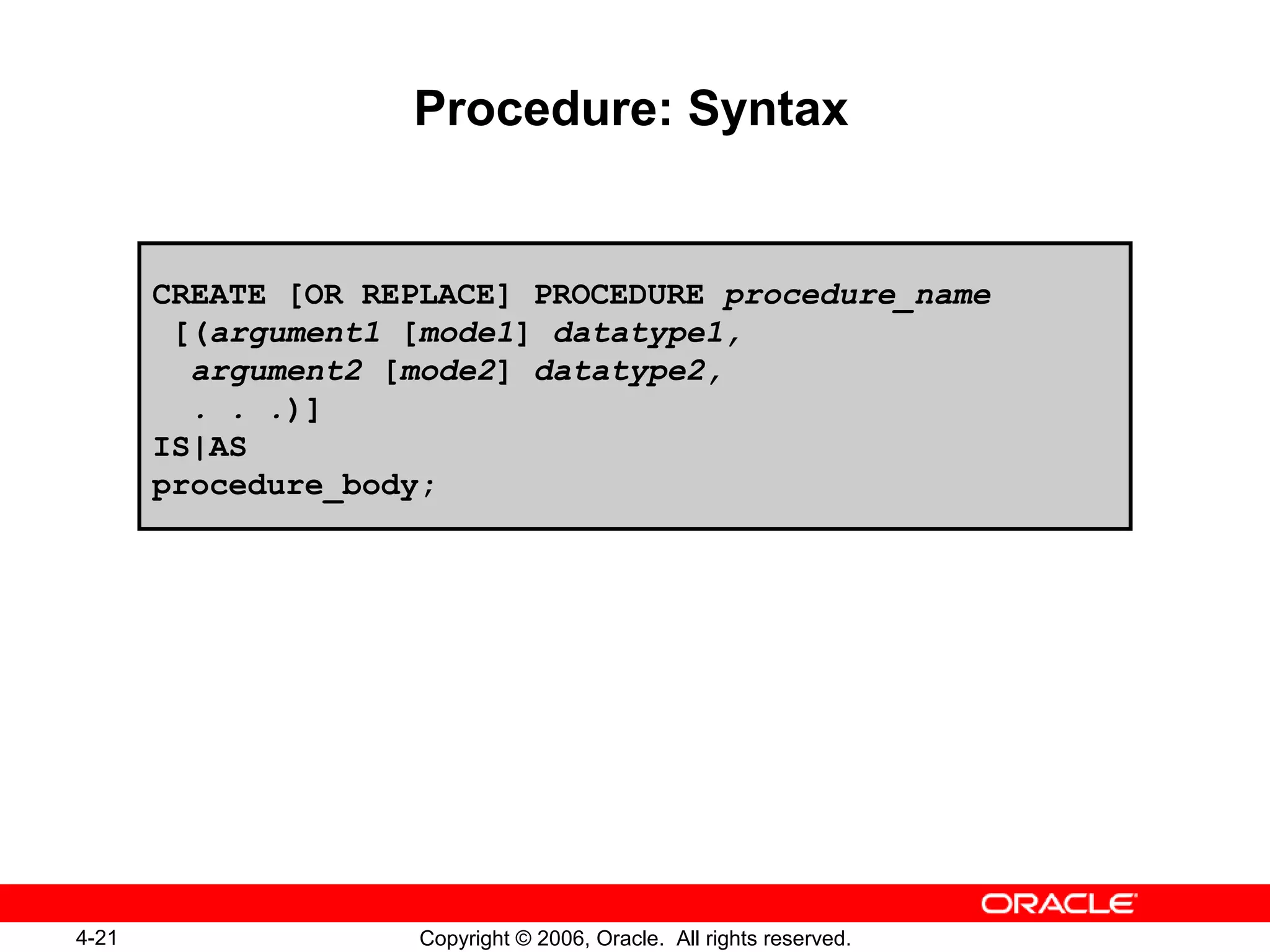 4-21 Copyright © 2006, Oracle. All rights reserved.
Procedure: Syntax
CREATE [OR REPLACE] PROCEDURE procedure_name
[(argument1 [mode1] datatype1,
argument2 [mode2] datatype2,
. . .)]
IS|AS
procedure_body;
 