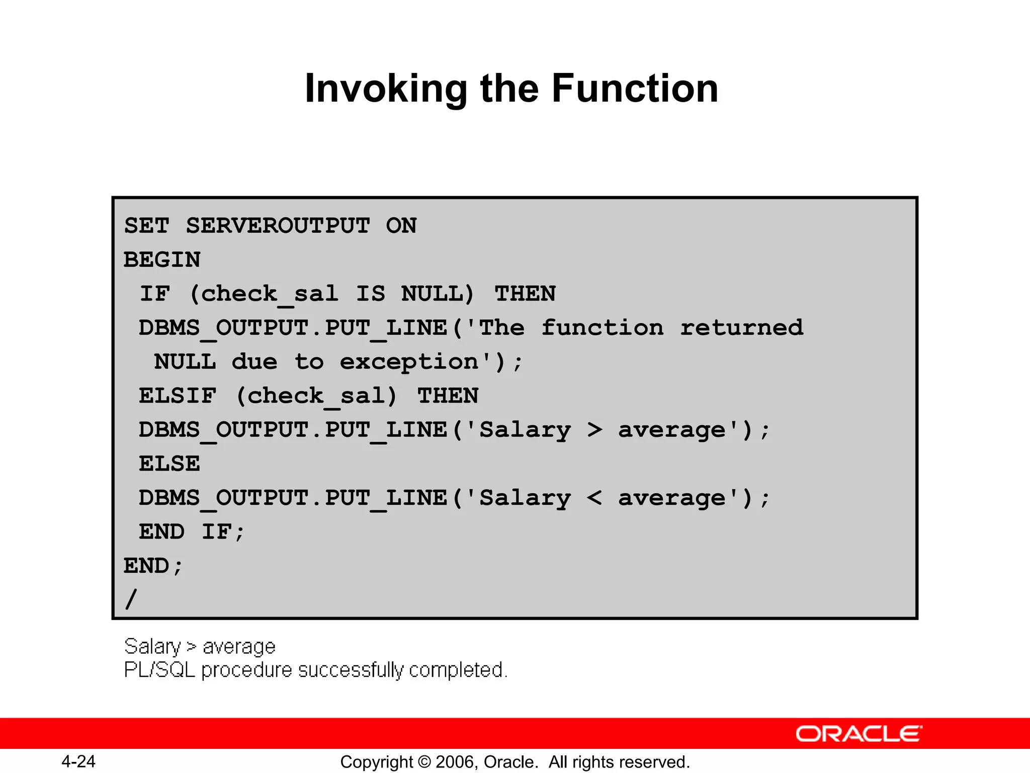 4-24 Copyright © 2006, Oracle. All rights reserved.
Invoking the Function
SET SERVEROUTPUT ON
BEGIN
IF (check_sal IS NULL) THEN
DBMS_OUTPUT.PUT_LINE('The function returned
NULL due to exception');
ELSIF (check_sal) THEN
DBMS_OUTPUT.PUT_LINE('Salary > average');
ELSE
DBMS_OUTPUT.PUT_LINE('Salary < average');
END IF;
END;
/
 