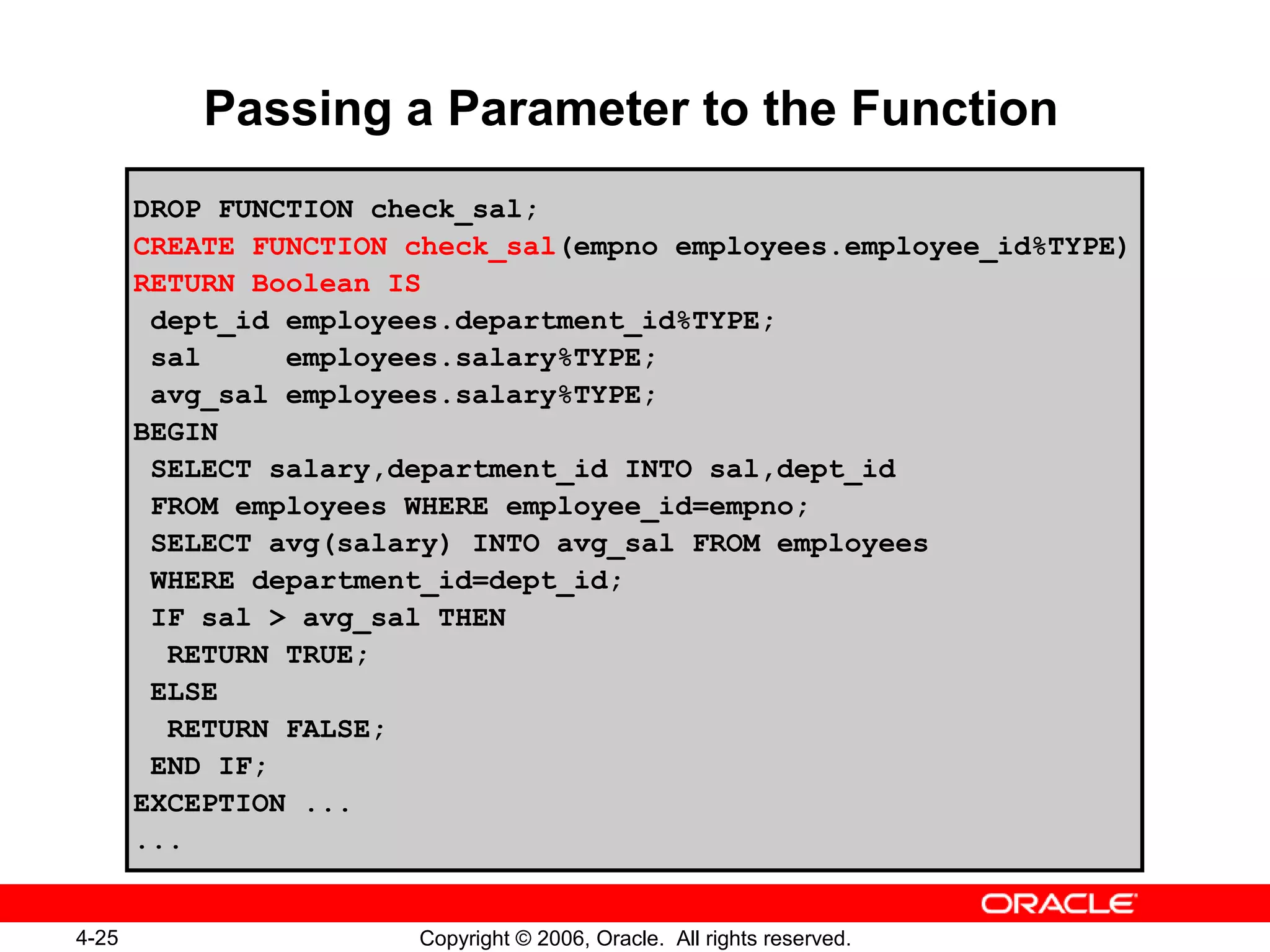 4-25 Copyright © 2006, Oracle. All rights reserved.
Passing a Parameter to the Function
DROP FUNCTION check_sal;
CREATE FUNCTION check_sal(empno employees.employee_id%TYPE)
RETURN Boolean IS
dept_id employees.department_id%TYPE;
sal employees.salary%TYPE;
avg_sal employees.salary%TYPE;
BEGIN
SELECT salary,department_id INTO sal,dept_id
FROM employees WHERE employee_id=empno;
SELECT avg(salary) INTO avg_sal FROM employees
WHERE department_id=dept_id;
IF sal > avg_sal THEN
RETURN TRUE;
ELSE
RETURN FALSE;
END IF;
EXCEPTION ...
...
 