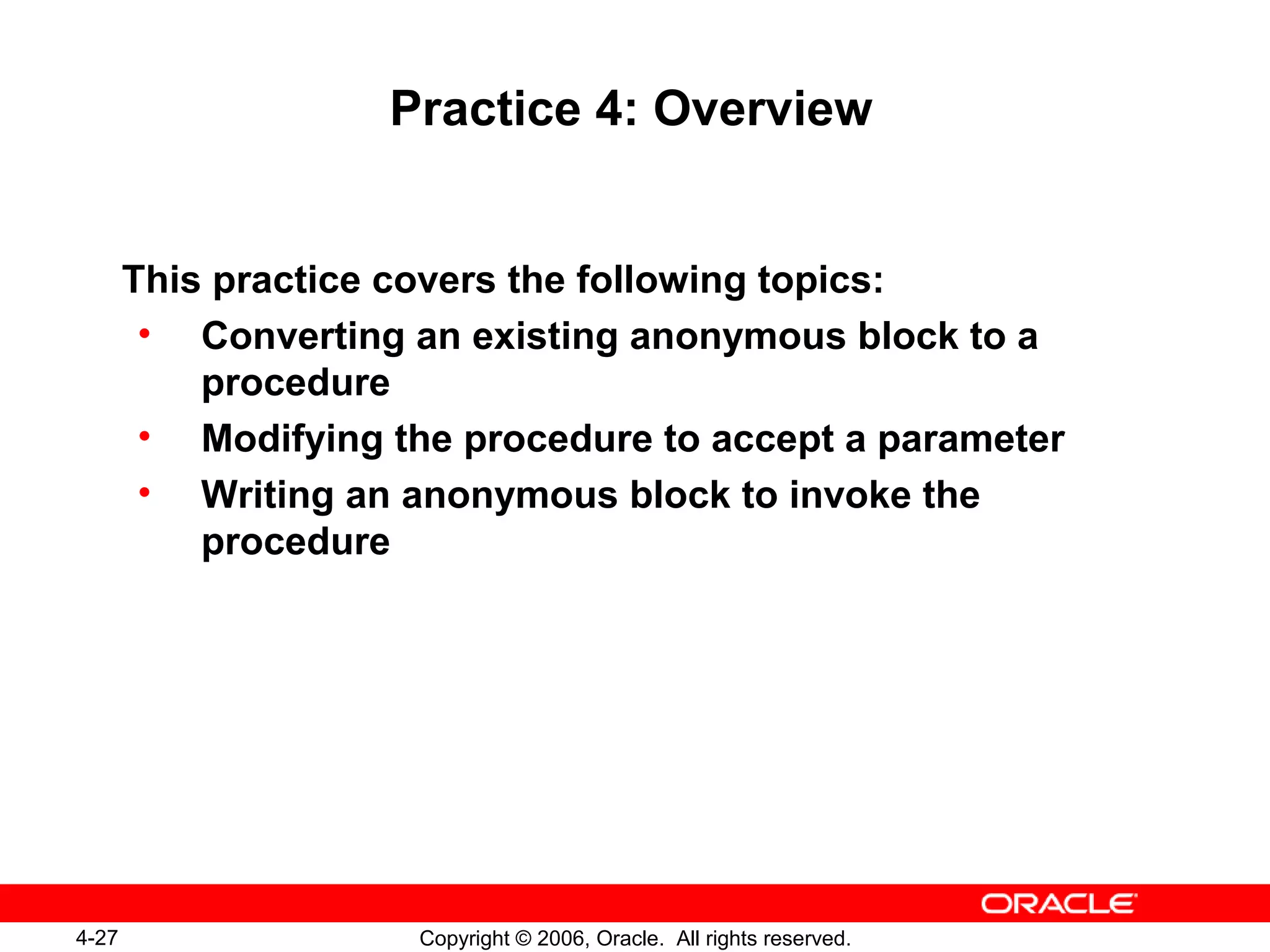4-27 Copyright © 2006, Oracle. All rights reserved.
Practice 4: Overview
This practice covers the following topics:
• Converting an existing anonymous block to a
procedure
• Modifying the procedure to accept a parameter
• Writing an anonymous block to invoke the
procedure
 