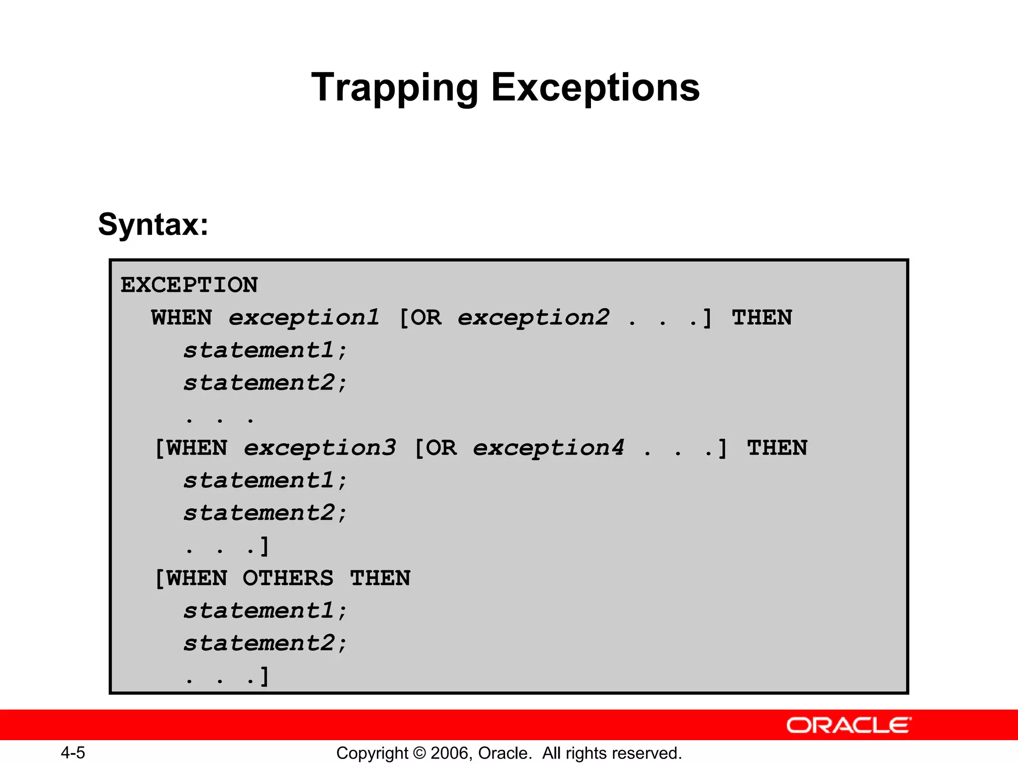 4-5 Copyright © 2006, Oracle. All rights reserved.
Trapping Exceptions
Syntax:
EXCEPTION
WHEN exception1 [OR exception2 . . .] THEN
statement1;
statement2;
. . .
[WHEN exception3 [OR exception4 . . .] THEN
statement1;
statement2;
. . .]
[WHEN OTHERS THEN
statement1;
statement2;
. . .]
 