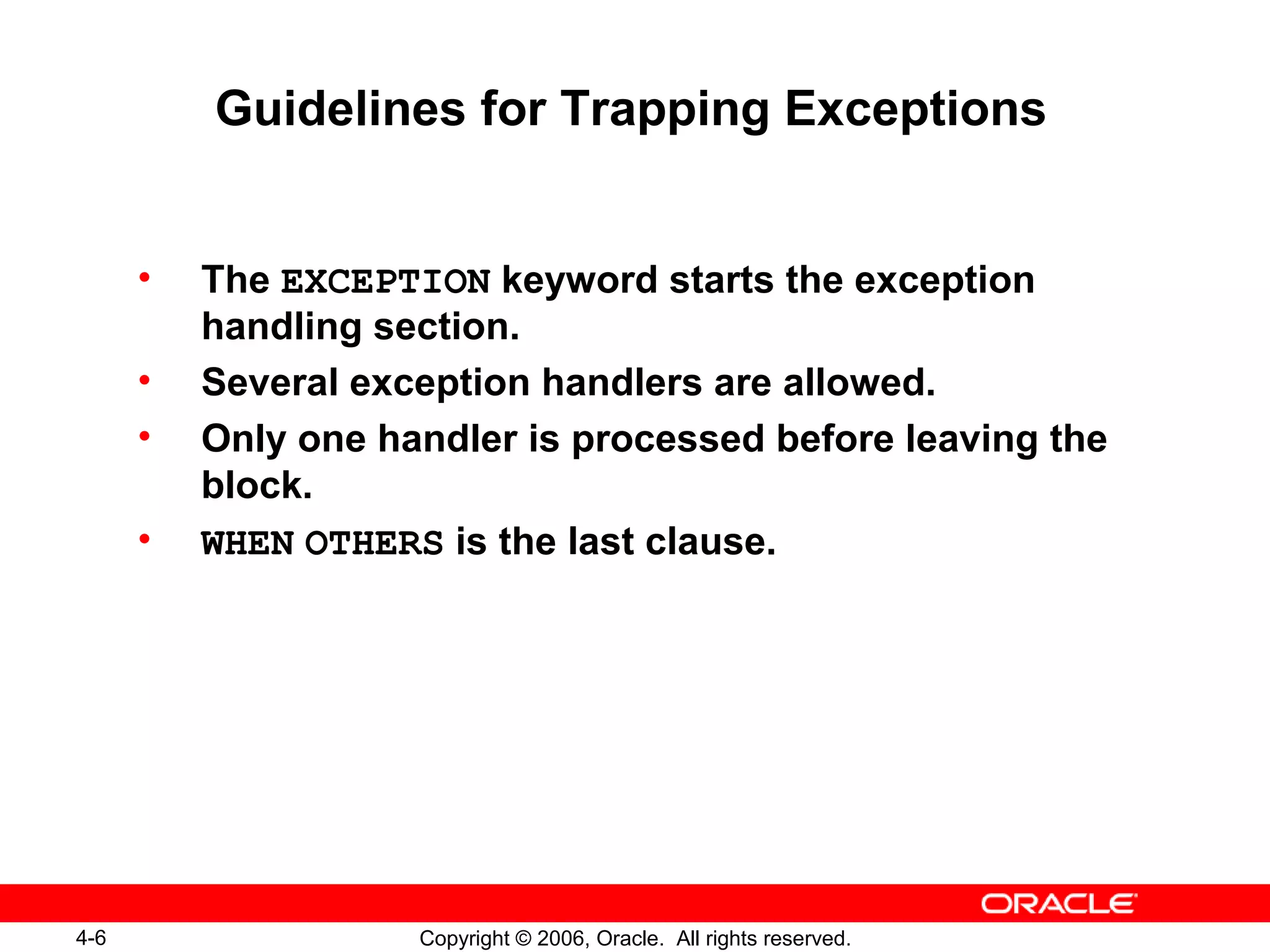 4-6 Copyright © 2006, Oracle. All rights reserved.
Guidelines for Trapping Exceptions
• The EXCEPTION keyword starts the exception
handling section.
• Several exception handlers are allowed.
• Only one handler is processed before leaving the
block.
• WHEN OTHERS is the last clause.
 