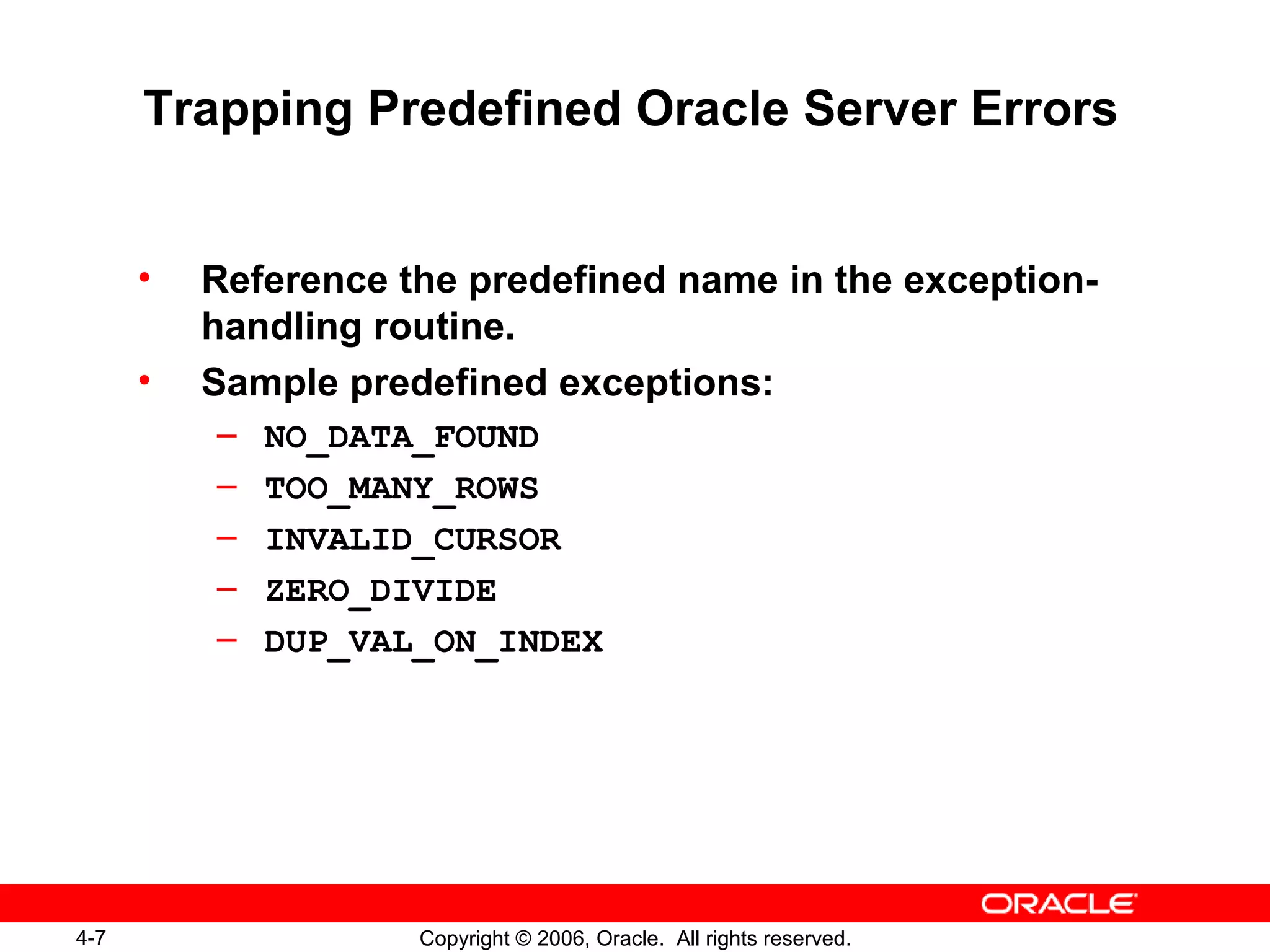 4-7 Copyright © 2006, Oracle. All rights reserved.
Trapping Predefined Oracle Server Errors
• Reference the predefined name in the exception-
handling routine.
• Sample predefined exceptions:
– NO_DATA_FOUND
– TOO_MANY_ROWS
– INVALID_CURSOR
– ZERO_DIVIDE
– DUP_VAL_ON_INDEX
 