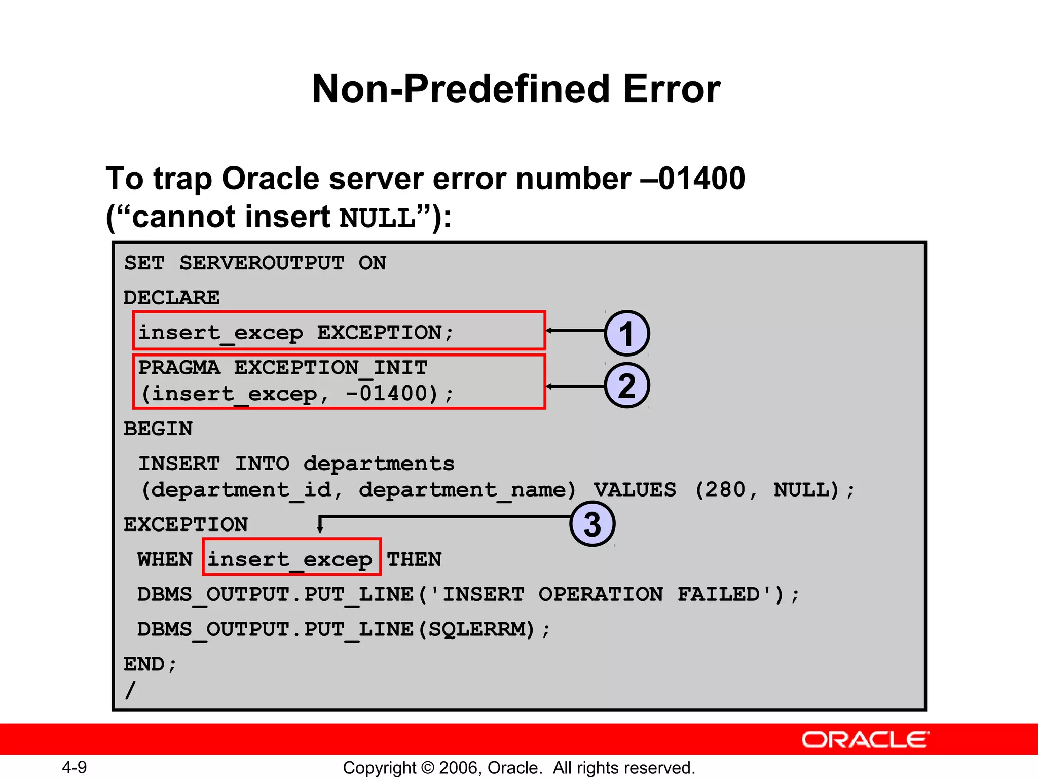 4-9 Copyright © 2006, Oracle. All rights reserved.
SET SERVEROUTPUT ON
DECLARE
insert_excep EXCEPTION;
PRAGMA EXCEPTION_INIT
(insert_excep, -01400);
BEGIN
INSERT INTO departments
(department_id, department_name) VALUES (280, NULL);
EXCEPTION
WHEN insert_excep THEN
DBMS_OUTPUT.PUT_LINE('INSERT OPERATION FAILED');
DBMS_OUTPUT.PUT_LINE(SQLERRM);
END;
/
Non-Predefined Error
To trap Oracle server error number –01400
(“cannot insert NULL”):
1
2
3
 