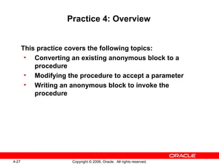 4-27 Copyright © 2006, Oracle. All rights reserved.
Practice 4: Overview
This practice covers the following topics:
• Converting an existing anonymous block to a
procedure
• Modifying the procedure to accept a parameter
• Writing an anonymous block to invoke the
procedure
 