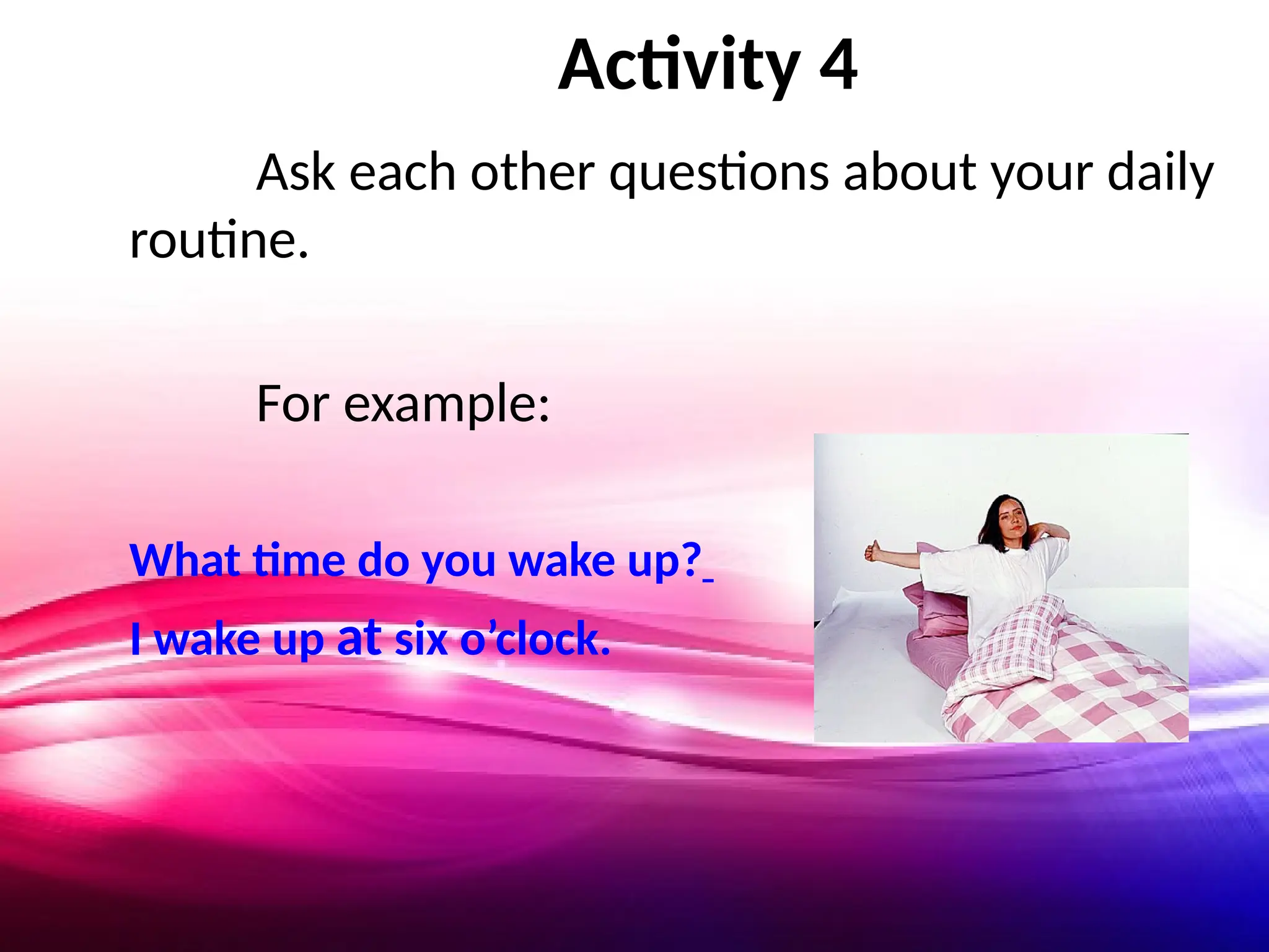 Activity 4
Ask each other questions about your daily
routine.
For example:
What time do you wake up?
I wake up at six o’clock.
 
