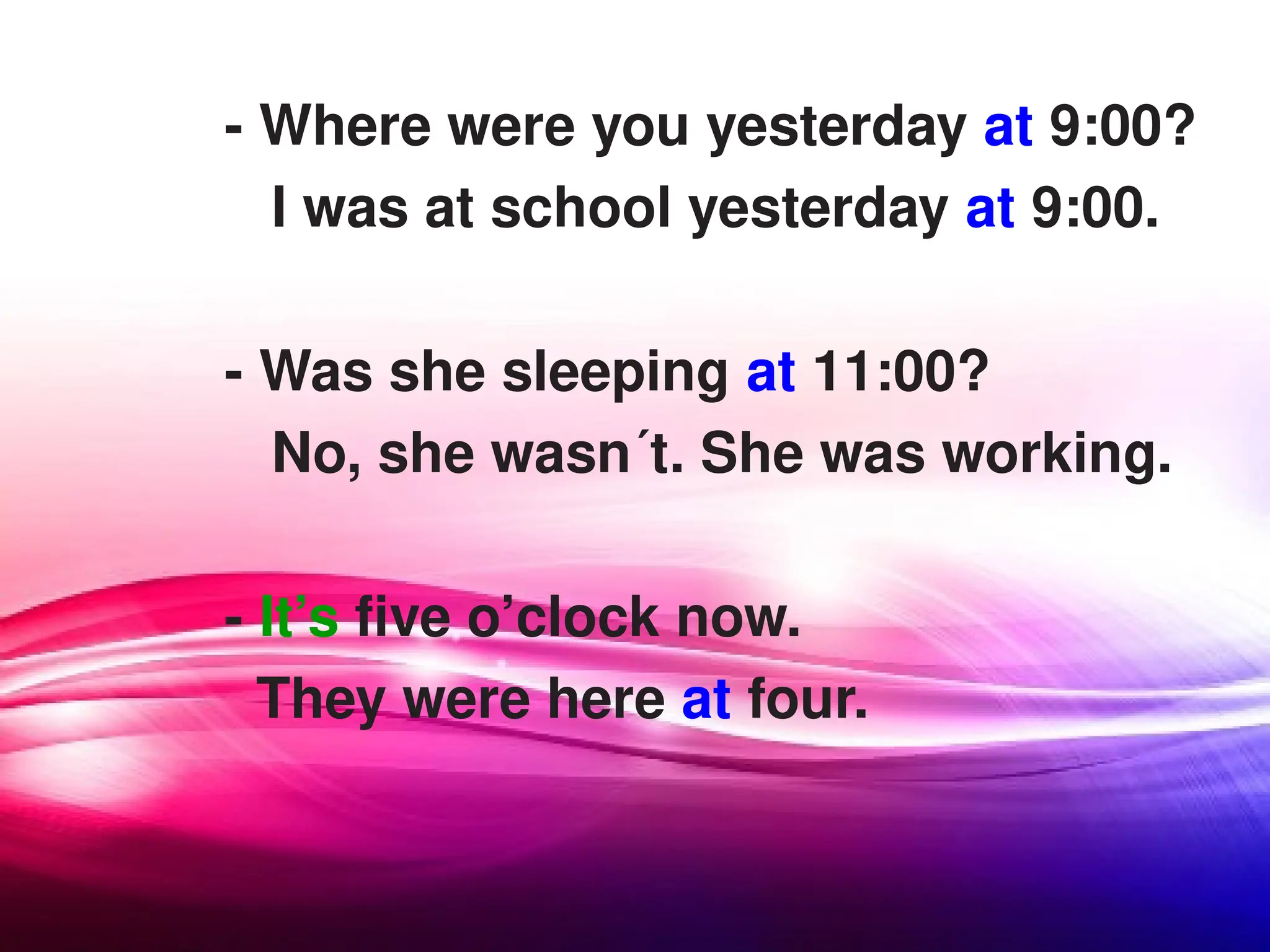 - Where were you yesterday at 9:00?
I was at school yesterday at 9:00.
- Was she sleeping at 11:00?
No, she wasn´t. She was working.
- It’s five o’clock now.
They were here at four.
 