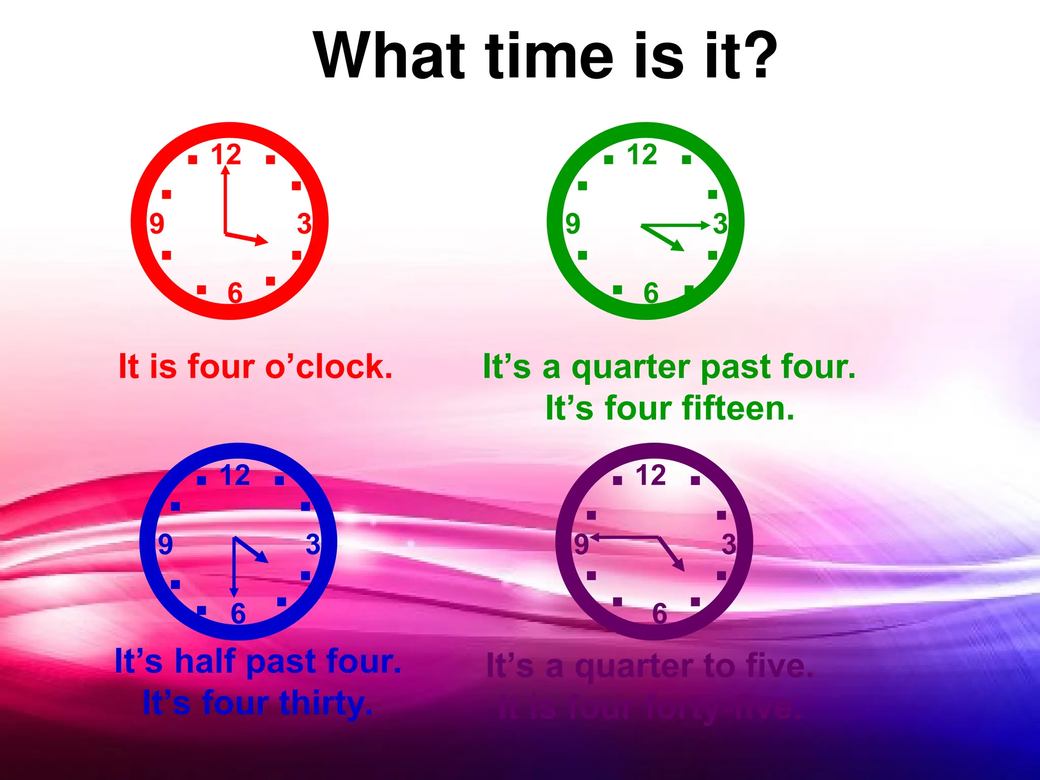 What time is it?
12
12
12
12
3
3
3
3
6
6
6
6
9
9
9
9
..
.
.
.
. .
. .
.
.
. .
.
.
.
.
.
.. ..
.
. .
.
.. .
.
.
.
It is four o’clock. It’s a quarter past four.
It’s four fifteen.
It’s half past four.
It’s four thirty.
It’s a quarter to five.
It is four forty-five.
 