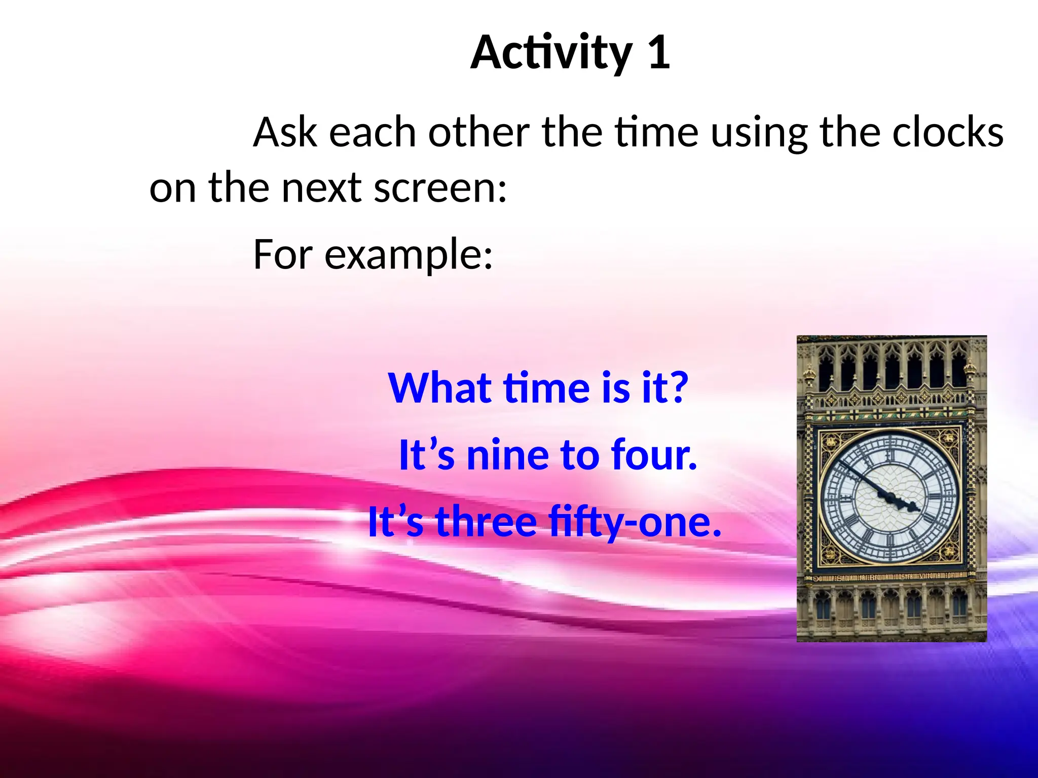 Activity 1
Ask each other the time using the clocks
on the next screen:
For example:
What time is it?
It’s nine to four.
It’s three fifty-one.
 