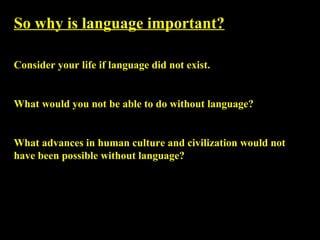 So why is language important?   Consider your life if language did not exist.  What would you not be able to do without language?  What advances in human culture and civilization would not have been possible without language? 