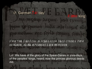 Hwæt wē Gār-Dena in geār-dagum þēod-cyninga þrym gefrūnon, hū đā æþelingas ellen fremedon. Lo!  We have of the glory of the Spear-Danes in yore-days, of the peoples’ kings, heard; how the princes glorious deeds did. Koenig  ‘king’ cf.  German Tag  ‘day’ 