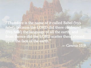 “ Therefore is the name of it called Babel ( בבל  babel ); because the LORD did there confound ( בלל  balal ) the language of all the earth: and from thence did the LORD scatter them abroad upon the face of the earth.” —  Genesis  11:9 “ Therefore is the name of it called Babel ( בבל  babel ); because the LORD did there confound ( בלל  balal ) the language of all the earth: and from thence did the LORD scatter them abroad upon the face of the earth.” —  Genesis  11:9 