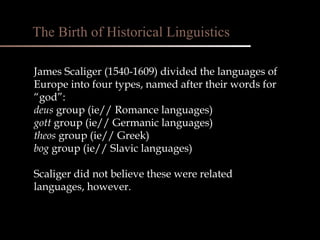 James Scaliger (1540-1609) divided the languages of Europe into four types, named after their words for “god”: deus  group (ie// Romance languages) gott  group (ie// Germanic languages) theos  group (ie// Greek) bog  group (ie// Slavic languages) Scaliger did not believe these were related languages, however. The Birth of Historical Linguistics 
